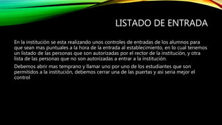 LISTADO DE ENTRADA
En la institución se esta realizando unos controles de entradas de los alumnos para
que sean mas puntuales a la hora de la entrada al establecimiento, en lo cual tenemos
un listado de las personas que son autorizadas por el rector de la institución, y otra
lista de las personas que no son autorizadas a entrar a la institución.
Debemos abrir mas temprano y llamar uno por uno de los estudiantes que son
permitidos a la institución, debemos cerrar una de las puertas y así seria mejor el
control
 
