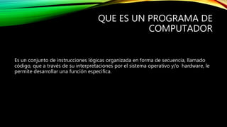 QUE ES UN PROGRAMA DE
COMPUTADOR
Es un conjunto de instrucciones lógicas organizada en forma de secuencia, llamado
código, que a través de su interpretaciones por el sistema operativo y/o hardware, le
permite desarrollar una función especifica.
 