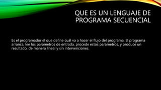 QUE ES UN LENGUAJE DE
PROGRAMA SECUENCIAL
Es el programador el que define cuál va a hacer el flujo del programa. El programa
arranca, lee los parámetros de entrada, procede estos parámetros, y produce un
resultado, de manera lineal y sin intervenciones.
 