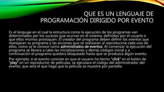 QUE ES UN LENGUAJE DE
PROGRAMACIÓN DIRIGIDO POR EVENTO
Es el lenguaje en el cual la estructura como la ejecución de los programas van
determinados por los sucesos que ocurran en el sistema, definidos por el usuario o
que ellos mismos provoquen. El creador del programa deben definir los eventos que
manejaran su programa y las acciones que se realizaran al reproducirse cada uno de
ellos, como se le conoce como administrados de eventos. Al comenzar la ejecución del
programa se llevara a cabo las inicializaciones y demás códigos inicial y a
continuación el programa quedara bloqueado hasta que se produzca algún evento.
Por ejemplo, si el evento consiste en que el usuario ha hecho “click” en el botón de
“play” en un reproductor de películas, se ejecutara el código del administrador del
evento, que será el que haga que la película se muestre por pantalla.
 