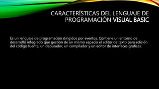 CARACTERÍSTICAS DEL LENGUAJE DE
PROGRAMACIÓN VISUAL BASIC
Es un lenguaje de programación dirigidos por eventos. Contiene un entorno de
desarrollo integrado que gestión de un mismo espacio el editor de texto para edición
del código fuente, un depurador, un compilador y un editor de interfaces graficas.
 