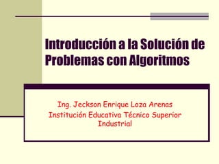 Introducción a la Solución de Problemas con Algoritmos Ing. Jeckson Enrique Loza Arenas Institución Educativa Técnico Superior Industrial 