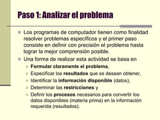 Paso 1: Analizar el problemaLos programas de computador tienen como finalidad resolver problemas específicos y el primer paso consiste en definir con precisión el problema hasta lograr la mejor comprensión posible. Una forma de realizar esta actividad se basa en Formular claramente el problema,Especificar los resultados que se desean obtener,Identificar la información disponible (datos), Determinar las restricciones y Definir los procesos necesarios para convertir los datos disponibles (materia prima) en la información requerida (resultados).