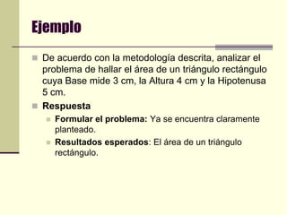 EjemploDe acuerdo con la metodología descrita, analizar el problema de hallar el área de un triángulo rectángulo cuya Base mide 3 cm, la Altura 4 cm y la Hipotenusa 5 cm.Respuesta Formular el problema: Ya se encuentra claramente planteado.Resultados esperados: El área de un triángulo rectángulo.