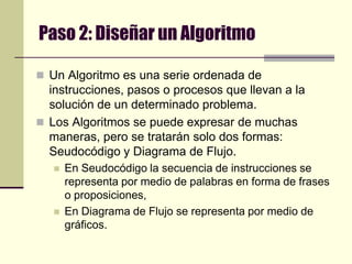 Paso 2: Diseñar un AlgoritmoUn Algoritmo es una serie ordenada de instrucciones, pasos o procesos que llevan a la solución de un determinado problema.Los Algoritmos se puede expresar de muchas maneras, pero se tratarán solo dos formas: Seudocódigo y Diagrama de Flujo.En Seudocódigo la secuencia de instrucciones se representa por medio de palabras en forma de frases o proposiciones, En Diagrama de Flujo se representa por medio de gráficos.