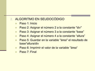 ALGORITMO EN SEUDOCÓDIGOPaso 1: InicioPaso 2: Asignar el número 2 a la constante "div"Paso 3: Asignar el número 3 a la constante “base”Paso 4: Asignar el número 4 a la constante “altura”Paso 5: Guardar en la variable "área" el resultado de base*altura/divPaso 6: Imprimir el valor de la variable "área“Paso 7: Final
