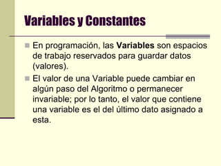 Variables y ConstantesEn programación, las Variables son espacios de trabajo reservados para guardar datos (valores). El valor de una Variable puede cambiar en algún paso del Algoritmo o permanecer invariable; por lo tanto, el valor que contiene una variable es el del último dato asignado a esta.