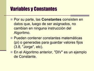 Variables y ConstantesPor su parte, las Constantes consisten en datos que, luego de ser asignados, no cambian en ninguna instrucción del Algoritmo. Pueden contener constantes matemáticas (pi) o generadas para guardar valores fijos (3.8, "Jorge", etc). En el Algoritmo anterior, "DIV" es un ejemplo de Constante.