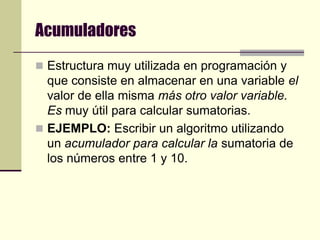 AcumuladoresEstructura muy utilizada en programación y que consiste en almacenar en una variable el valor de ella misma más otro valor variable. Es muy útil para calcular sumatorias.EJEMPLO: Escribir un algoritmo utilizando un acumulador para calcular la sumatoria de los números entre 1 y 10.