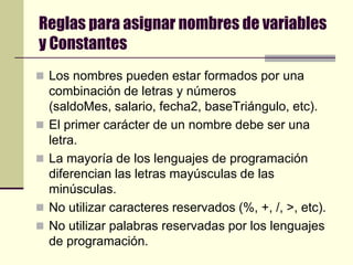 Reglas para asignar nombres de variables y ConstantesLos nombres pueden estar formados por una combinación de letras y números (saldoMes, salario, fecha2, baseTriángulo, etc).El primer carácter de un nombre debe ser una letra.La mayoría de los lenguajes de programación diferencian las letras mayúsculas de las minúsculas.No utilizar caracteres reservados (%, +, /, >, etc).No utilizar palabras reservadas por los lenguajes de programación.