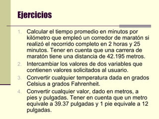 EjerciciosCalcular el tiempo promedio en minutos por kilómetro que empleó un corredor de maratón si realizó el recorrido completo en 2 horas y 25 minutos. Tener en cuenta que una carrera de maratón tiene una distancia de 42.195 metros.Intercambiar los valores de dos variables que contienen valores solicitados al usuario.Convertir cualquier temperatura dada en grados Celsius a grados Fahrenheit.Convertir cualquier valor, dado en metros, a pies y pulgadas. Tener en cuenta que un metro equivale a 39.37 pulgadas y 1 pie equivale a 12 pulgadas.
