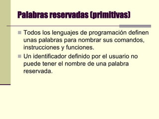 Palabras reservadas (primitivas)Todos los lenguajes de programación definen unas palabras para nombrar sus comandos, instrucciones y funciones. Un identificador definido por el usuario no puede tener el nombre de una palabra reservada.