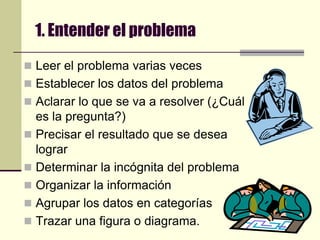 1. Entender el problemaLeer el problema varias vecesEstablecer los datos del problemaAclarar lo que se va a resolver (¿Cuál es la pregunta?)Precisar el resultado que se desea lograrDeterminar la incógnita del problemaOrganizar la informaciónAgrupar los datos en categoríasTrazar una figura o diagrama.