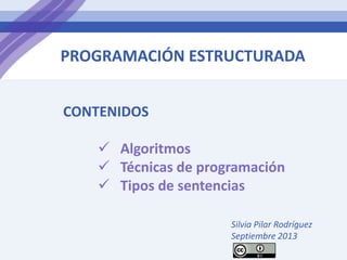 PROGRAMACIÓN ESTRUCTURADA
CONTENIDOS
 Algoritmos
 Técnicas de programación
 Tipos de sentencias
Silvia Pilar Rodríguez
Septiembre 2013
 