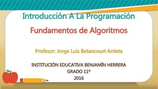 Introducción A La ProgramaciónIntroducción A La Programación
Fundamentos de AlgoritmosFundamentos de Algoritmos
Profesor: Jorge Luis Betancourt ArrietaProfesor: Jorge Luis Betancourt Arrieta
INSTITUCIÓN EDUCATIVA BENJAMÍN HERRERAINSTITUCIÓN EDUCATIVA BENJAMÍN HERRERA
GRADO 11ºGRADO 11º
20162016
 