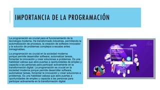 IMPORTANCIA DE LA PROGRAMACIÓN
La programación es crucial para el funcionamiento de la
tecnología moderna. Ha transformado industrias, permitiendo la
automatización de procesos, la creación de software innovador
y la solución de problemas complejos a escalas antes
inimaginables.
La programación es crucial en la sociedad moderna
porque permite desarrollar software, automatizar tareas,
fomentar la innovación y crear soluciones a problemas. Es una
habilidad valiosa que abre puertas a oportunidades de empleo y
capacita a las personas para participar activamente en la
transformación digital. La programación es crucial en la
sociedad moderna porque permite desarrollar software,
automatizar tareas, fomentar la innovación y crear soluciones a
problemas. Es una habilidad valiosa que abre puertas a
oportunidades de empleo y capacita a las personas para
participar activamente en la transformación digital.
 