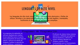 LENGUAJES DE ALTO NIVEL
Los lenguajes de alto nivel, como Python y Java, son más abstractos y fáciles de
utilizar. Permiten a los desarrolladores escribir código más legible y manejable,
facilitando el desarrollo de aplicaciones complejas
Los programas de aplicación son
software diseñado para realizar
tareas específicas para el usuario,
como procesadores de texto, hojas de
cálculo y software de edición de
imágenes. Facilitan la ejecución de
tareas cotidianas y aumentan la
El software de sistema incluye sistemas
operativos y utilidades que gestionan
recursos hardware y software de
manera eficiente. Ejemplos son
Windows, macOS y Linux,
fundamentales para el funcionamiento
Programas de Programación
 