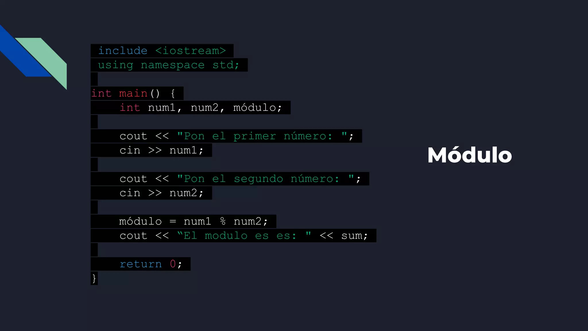 Módulo
#include <iostream>
using namespace std;
int main() {
int num1, num2, módulo;
cout << "Pon el primer número: ";
cin >> num1;
cout << "Pon el segundo número: ";
cin >> num2;
módulo = num1 % num2;
cout << “El modulo es es: " << sum;
return 0;
}
 