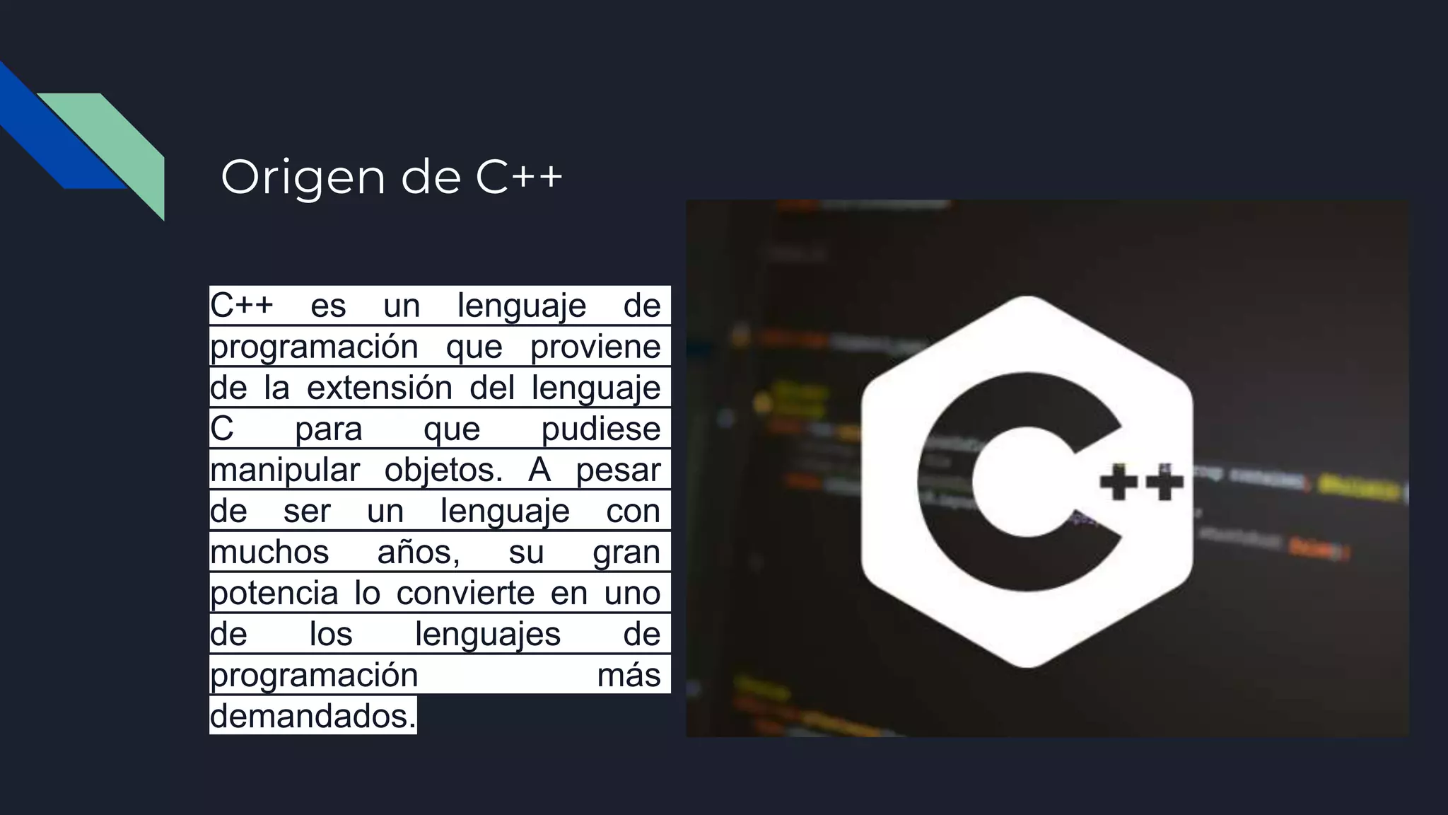 Origen de C++
C++ es un lenguaje de
programación que proviene
de la extensión del lenguaje
C para que pudiese
manipular objetos. A pesar
de ser un lenguaje con
muchos años, su gran
potencia lo convierte en uno
de los lenguajes de
programación más
demandados.
 