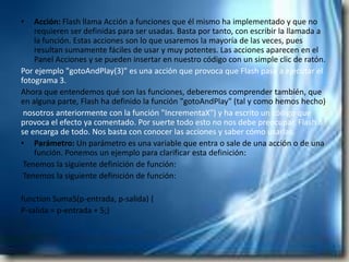 •   Acción: Flash llama Acción a funciones que él mismo ha implementado y que no
    requieren ser definidas para ser usadas. Basta por tanto, con escribir la llamada a
    la función. Estas acciones son lo que usaremos la mayoría de las veces, pues
    resultan sumamente fáciles de usar y muy potentes. Las acciones aparecen en el
    Panel Acciones y se pueden insertar en nuestro código con un simple clic de ratón.
Por ejemplo "gotoAndPlay(3)" es una acción que provoca que Flash pase a ejecutar el
fotograma 3.
Ahora que entendemos qué son las funciones, deberemos comprender también, que
en alguna parte, Flash ha definido la función "gotoAndPlay" (tal y como hemos hecho)
 nosotros anteriormente con la función "IncrementaX") y ha escrito un código que
provoca el efecto ya comentado. Por suerte todo esto no nos debe preocupar, Flash 8
se encarga de todo. Nos basta con conocer las acciones y saber cómo usarlas.
• Parámetro: Un parámetro es una variable que entra o sale de una acción o de una
    función. Ponemos un ejemplo para clarificar esta definición:
 Tenemos la siguiente definición de función:
 Tenemos la siguiente definición de función:

function Suma5(p-entrada, p-salida) {
P-salida = p-entrada + 5;}
 
