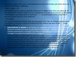 Tenemos el objeto Clip1, que es una instancia de la Clase MovieClip y por tanto, tiene sus
mismas Propiedades y Métodos.
- Clip1._height = 20;
Con la línea anterior, estamos diciendo a Flash que el objeto Clip1 tiene una altura de 20
(inmediatamente Flash la modificará en el fotograma en el que se encuentre). La sintaxis de
Flash establece que debe existir el separador "._" , no vale la pena entrar a describir el
porqué. Siempre será así, no lo olvidemos.
- Clip1.Play();
Esta acción ejecutará el método Play, que pertenece a los Clips de Película, provocará que
se comience a ejecutar la línea de tiempos del Clip1. Nótese que aquí no hay "_" como
separador, sólo un "."
• EJECUCIÓN DE LA MISMA (y no mientras la creábamos como hasta ahora), podremos
     hacernos una idea de lo que nos permitirá el ActionScript ... Podremos dar vida a
     nuestras animaciones y conseguir una interactividad total con el usuario. Podremos
     conseguir una película completamente multimedia.
• El conocimiento y comprensión de estos conceptos no es un requisito para comenzar a
     programar con ActionScript, programar por intuición es una práctica muy común en
     este tipo de lenguajes. En este curso recomendamos saber lo que se está haciendo en
     todo momento y conocer bien qué es cada cosa, y pensamos que hacer un esfuerzo
     inicial nos gratificará constantemente durante nuestro aprendizaje de ActionScript,
     pues con todo lo anterior claro y un poco de trabajo, pronto pasaremos a ser
     programadores expertos y en ese momento la intuición deja de ser útil...
 