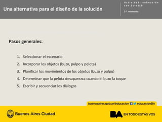 Una alternativa para el disenio de la solución
Pasos generales:
1. Seleccionar el escenario
2. Incorporar los objetos (buzo, pulpo y pelota)
3. Planificar los movimientos de los objetos (buzo y pulpo)
4. Determinar que la pelota desaparezca cuando el buzo la toque
5. Escribir y secuenciar los diálogos
 
