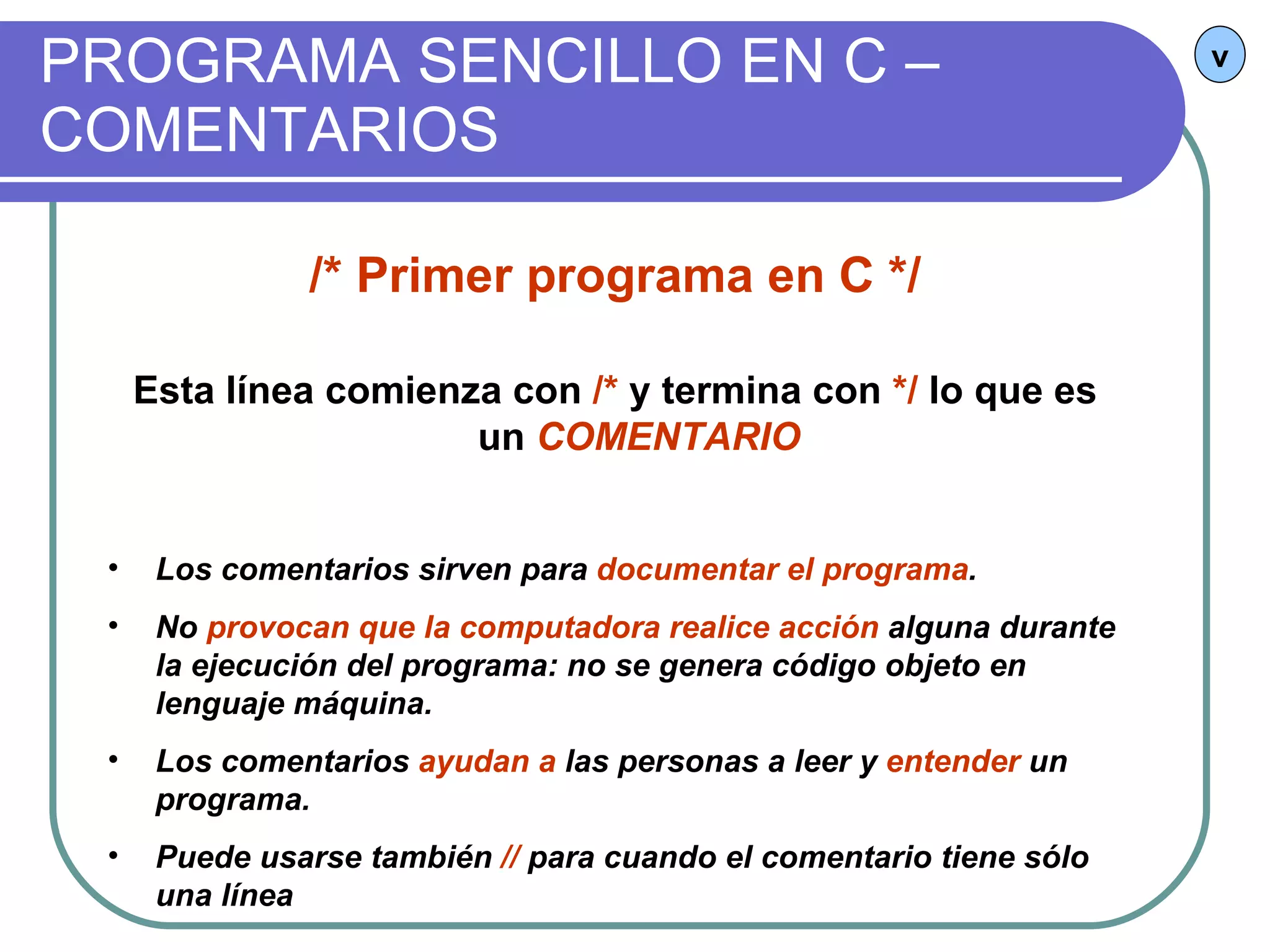 PROGRAMA SENCILLO EN C – COMENTARIOS v /* Primer programa en C */ Esta línea comienza con  /*  y termina con  */  lo que es un  COMENTARIO Los comentarios sirven para  documentar el programa .  No  provocan que la computadora realice acción  alguna durante la ejecución del programa: no se genera código objeto en lenguaje máquina. Los comentarios  ayudan a  las personas a leer y  entender  un programa. Puede usarse también  //  para cuando el comentario tiene sólo una línea 