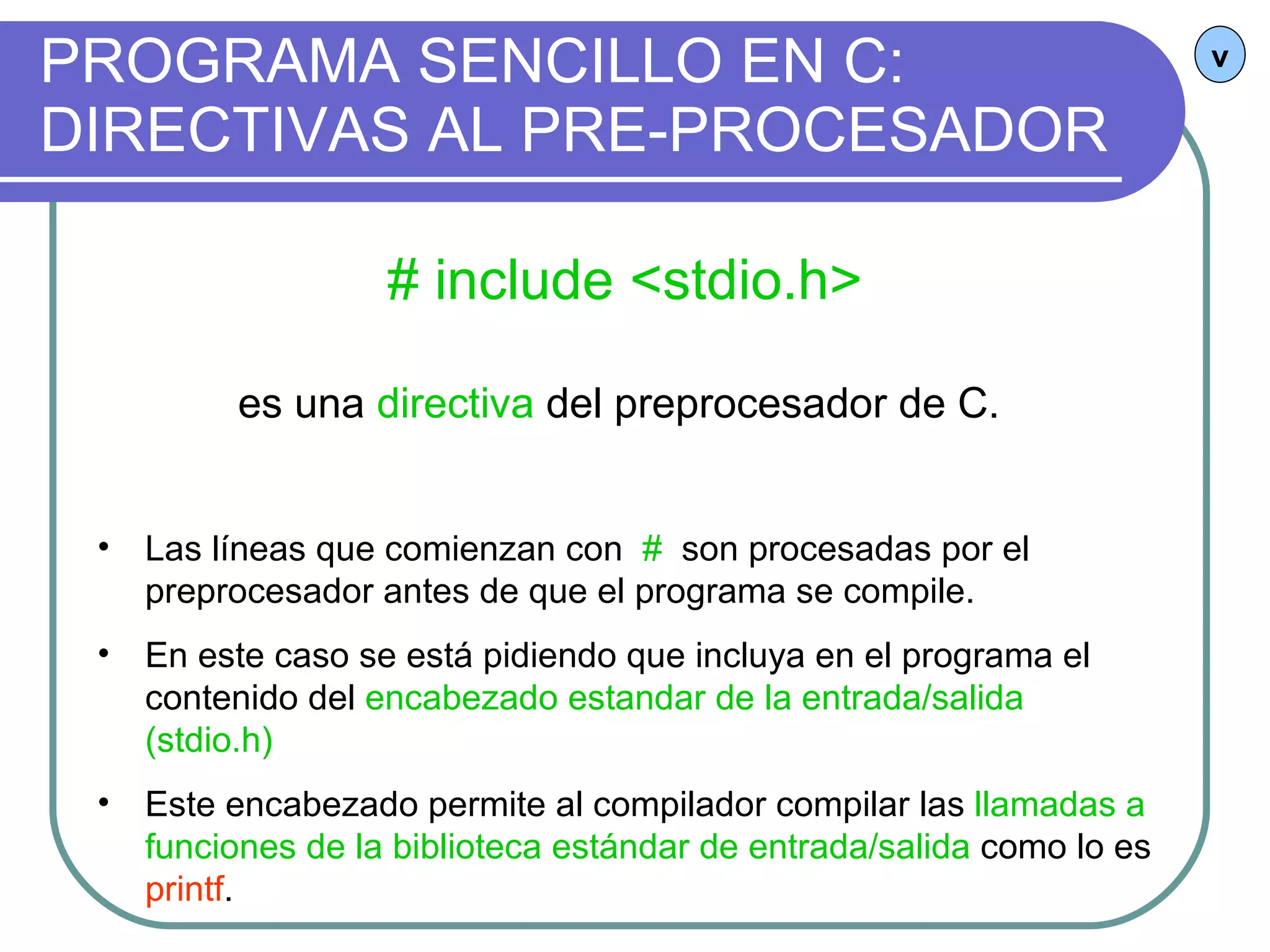 PROGRAMA SENCILLO EN C: DIRECTIVAS AL PRE-PROCESADOR v # include <stdio.h> es una  directiva  del preprocesador de C.  Las líneas que comienzan con  #  son procesadas por el preprocesador antes de que el programa se compile. En este caso se está pidiendo que incluya en el programa el contenido del  encabezado estandar de la entrada/salida (stdio.h) Este encabezado permite al compilador compilar las  llamadas a funciones de la biblioteca estándar de entrada/salida  como lo es  printf . 