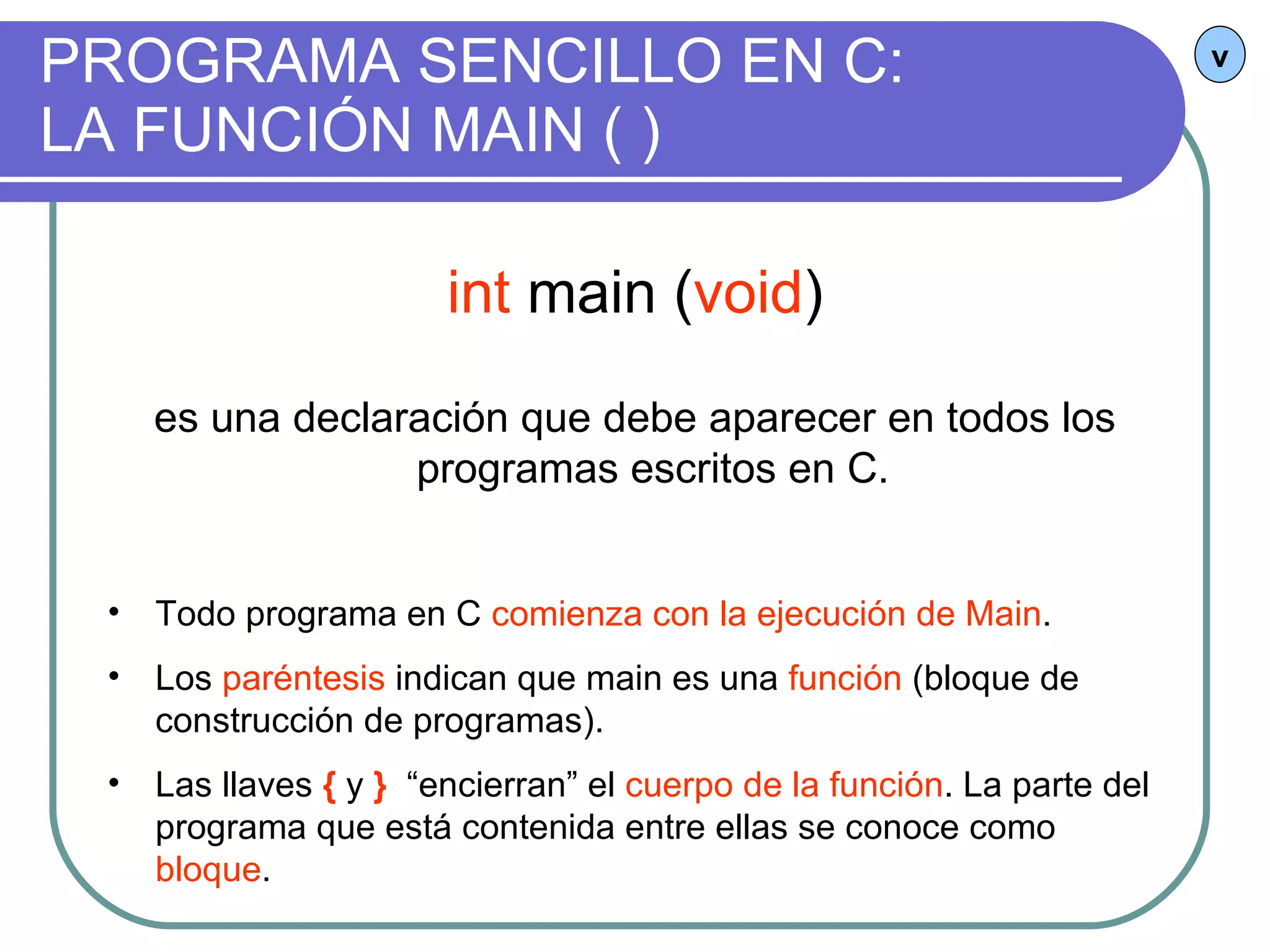 PROGRAMA SENCILLO EN C:  LA FUNCIÓN MAIN ( ) v int  main ( void ) es una declaración que debe aparecer en todos los programas escritos en C.  Todo programa en C  comienza con la ejecución de Main . Los  paréntesis  indican que main es una  función  (bloque de construcción de programas). Las llaves  {   y  }   “encierran” el  cuerpo de la función . La parte del programa que está contenida entre ellas se conoce como  bloque . 