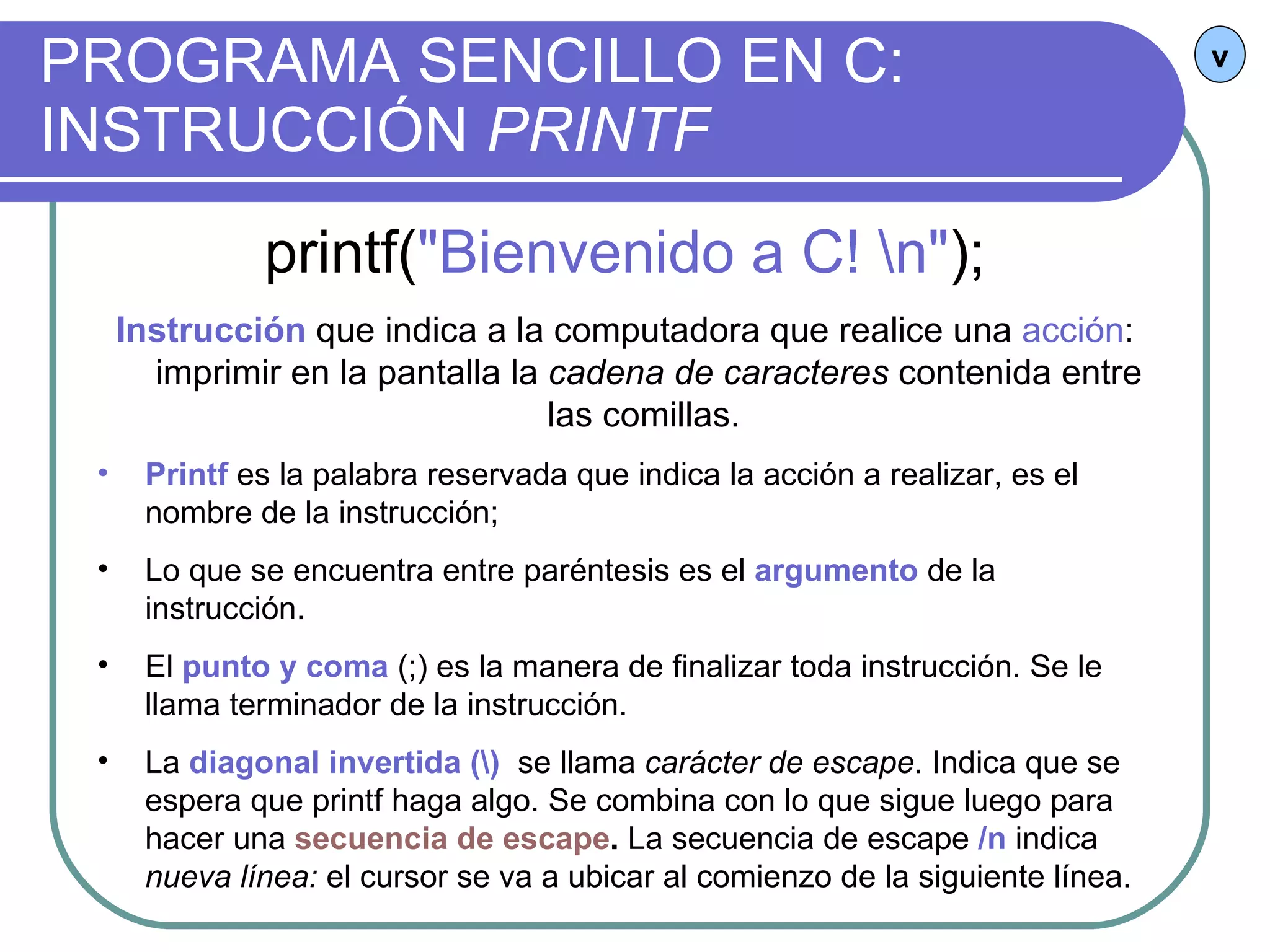 PROGRAMA SENCILLO EN C:  INSTRUCCIÓN  PRINTF v printf( "Bienvenido a C! \n" ); Instrucción   que indica a la computadora que realice una  acción : imprimir en la pantalla la  cadena de caracteres  contenida entre las comillas.  Printf  es la palabra reservada que indica la acción a realizar, es el nombre de la instrucción; Lo que se encuentra entre paréntesis es el  argumento  de la instrucción. El  punto y coma  (;) es la manera de finalizar toda instrucción. Se le llama terminador de la instrucción. La  diagonal invertida (\)   se llama  carácter de escape . Indica que se espera que printf haga algo. Se combina con lo que sigue luego para hacer una  secuencia de escape .  La secuencia de escape  /n  indica  nueva línea:  el cursor se va a ubicar al comienzo de la siguiente línea. 