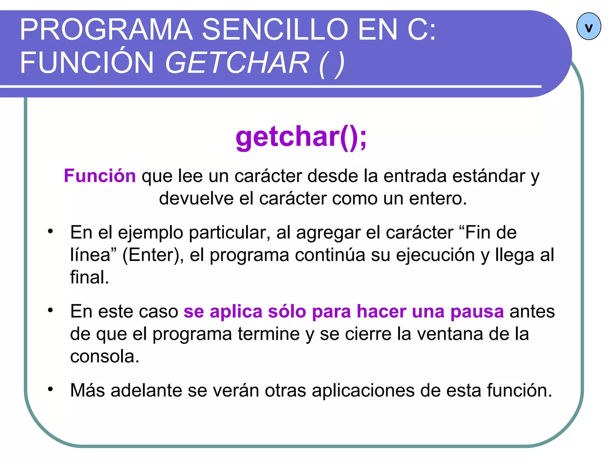 PROGRAMA SENCILLO EN C:  FUNCIÓN  GETCHAR ( ) v getchar(); Función  que lee un carácter desde la entrada estándar y devuelve el carácter como un entero. En el ejemplo particular, al agregar el carácter “Fin de línea” (Enter), el programa continúa su ejecución y llega al final. En este caso  se aplica sólo para hacer una pausa  antes de que el programa termine y se cierre la ventana de la consola. Más adelante se verán otras aplicaciones de esta función. 