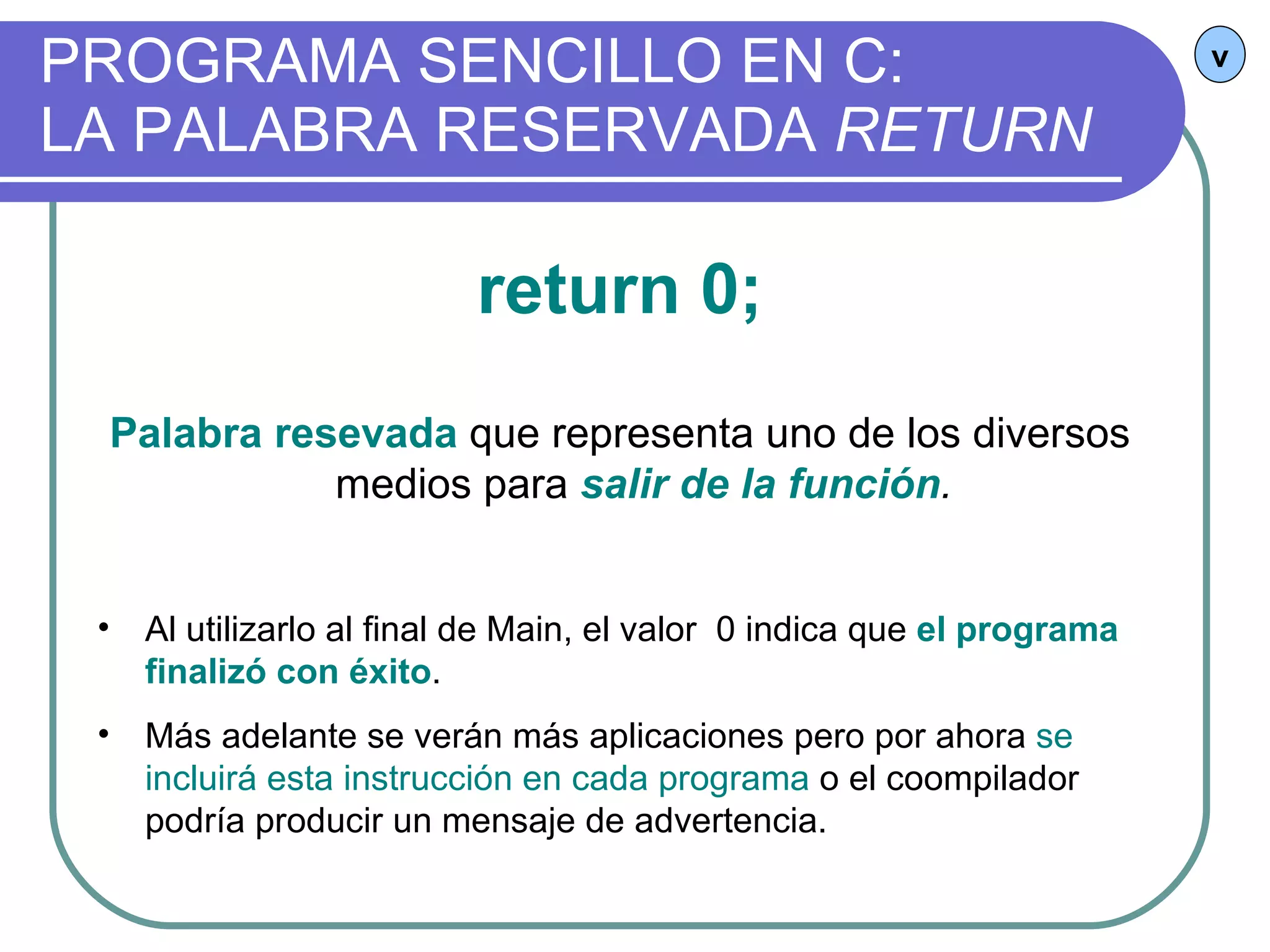 PROGRAMA SENCILLO EN C:  LA PALABRA RESERVADA  RETURN v return 0; Palabra resevada  que representa uno de los diversos medios para  salir de la función . Al utilizarlo al final de Main, el valor  0 indica que  el programa finalizó con éxito . Más adelante se verán más aplicaciones pero por ahora  se incluirá esta instrucción en cada programa  o el coompilador podría producir un mensaje de advertencia. 