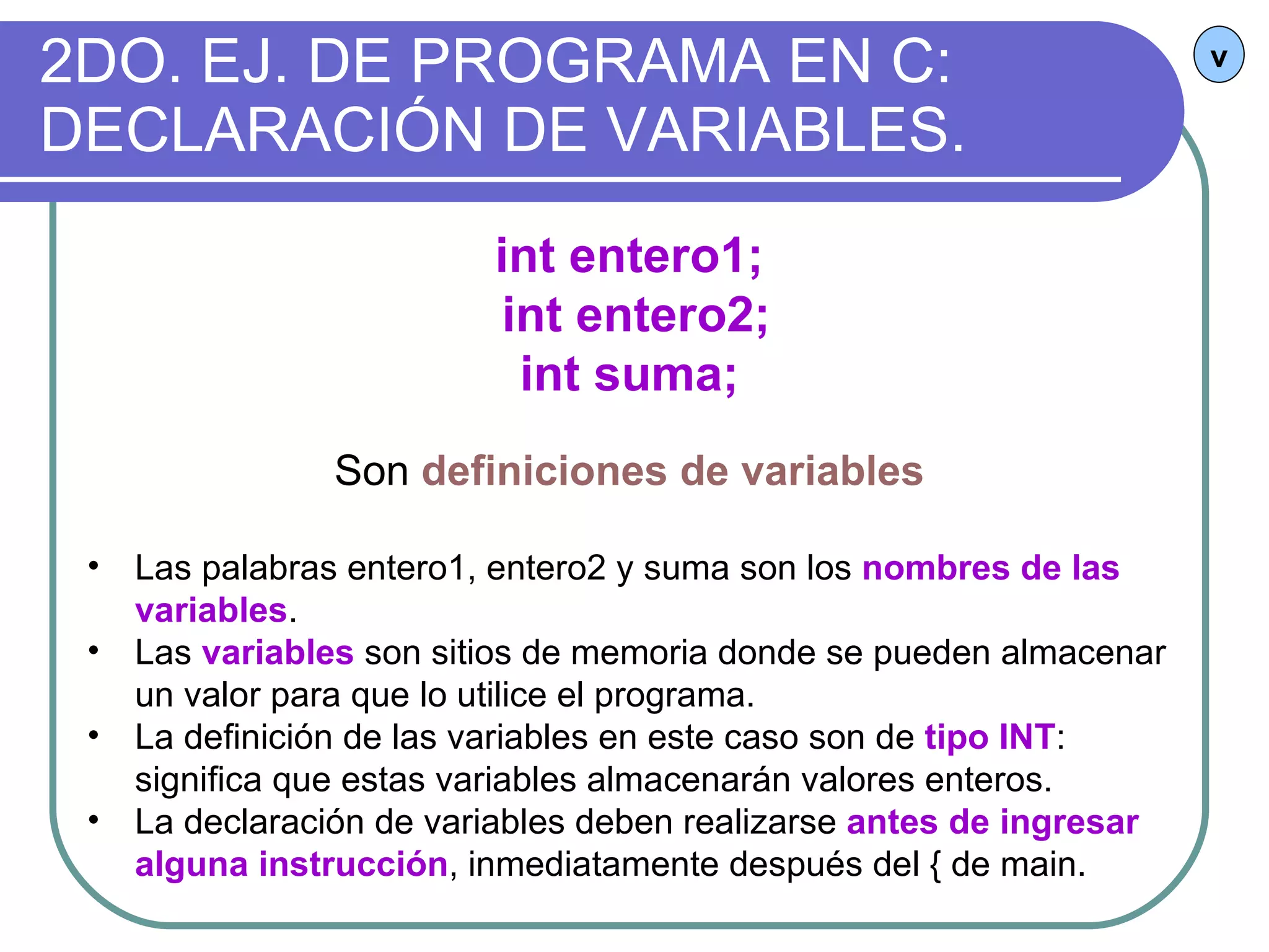 2DO. EJ. DE PROGRAMA EN C: DECLARACIÓN DE VARIABLES. v int entero1; int entero2; int suma; Son  definiciones de variables Las palabras entero1, entero2 y suma son los  nombres de las variables . Las  variables  son sitios de memoria donde se pueden almacenar un valor para que lo utilice el programa. La definición de las variables en este caso son de  tipo INT : significa que estas variables almacenarán valores enteros. La declaración de variables deben realizarse  antes de ingresar alguna instrucción , inmediatamente después del { de main. 