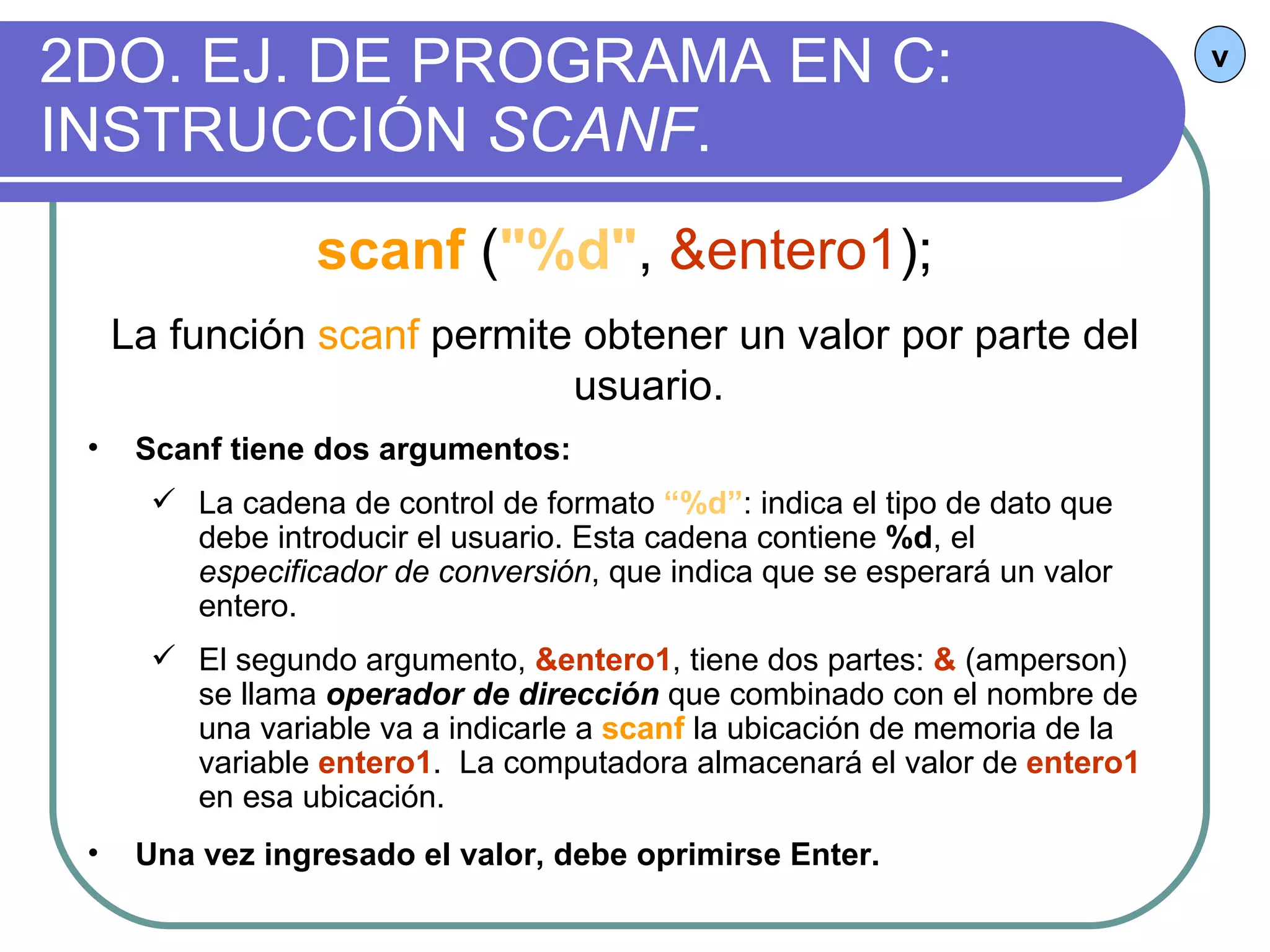 2DO. EJ. DE PROGRAMA EN C: INSTRUCCIÓN  SCANF . v scanf   ( "%d" ,  &entero1 ); La función  scanf  permite obtener un valor por parte del usuario. Scanf tiene dos argumentos:   La cadena de control de formato  “%d” : indica el tipo de dato que debe introducir el usuario. Esta cadena contiene  %d , el  especificador de conversión , que indica que se esperará un valor entero. El segundo argumento,  &entero1 , tiene dos partes:  &  (amperson) se llama  operador de dirección  que combinado con el nombre de una variable va a indicarle a  scanf  la ubicación de memoria de la variable  entero1 .  La computadora almacenará el valor de  entero1  en esa ubicación. Una vez ingresado el valor, debe oprimirse Enter.   