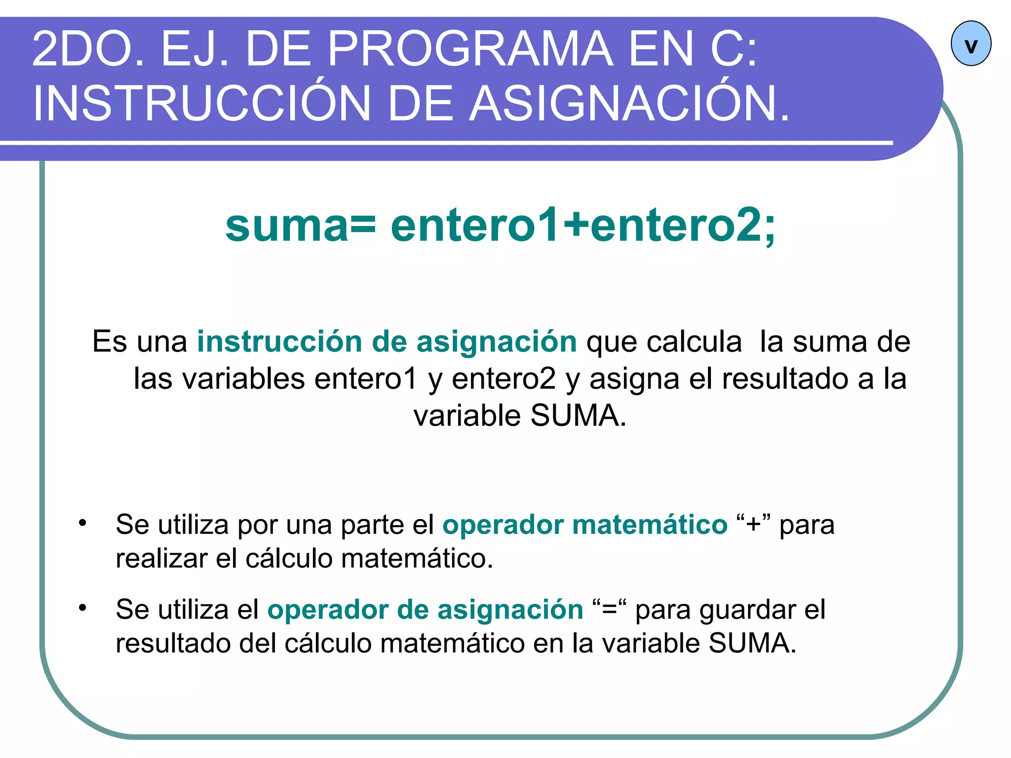 2DO. EJ. DE PROGRAMA EN C: INSTRUCCIÓN DE ASIGNACIÓN. v suma= entero1+entero2; Es una  instrucción de asignación  que calcula  la suma de las variables entero1 y entero2 y asigna el resultado a la variable SUMA. Se utiliza por una parte el  operador matemático  “+” para realizar el cálculo matemático. Se utiliza el  operador de asignación  “=“ para guardar el resultado del cálculo matemático en la variable SUMA. 