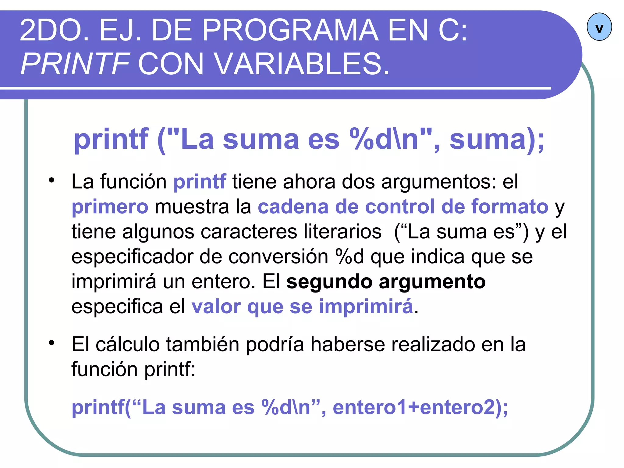 2DO. EJ. DE PROGRAMA EN C:  PRINTF  CON VARIABLES. v printf ("La suma es %d\n", suma); La función  printf  tiene ahora dos argumentos: el  primero  muestra la  cadena de control de formato  y tiene algunos caracteres literarios  (“La suma es”) y el especificador de conversión %d que indica que se imprimirá un entero. El  segundo argumento  especifica el  valor que se imprimirá .  El cálculo también podría haberse realizado en la función printf:  printf(“La suma es %d\n”, entero1+entero2);   
