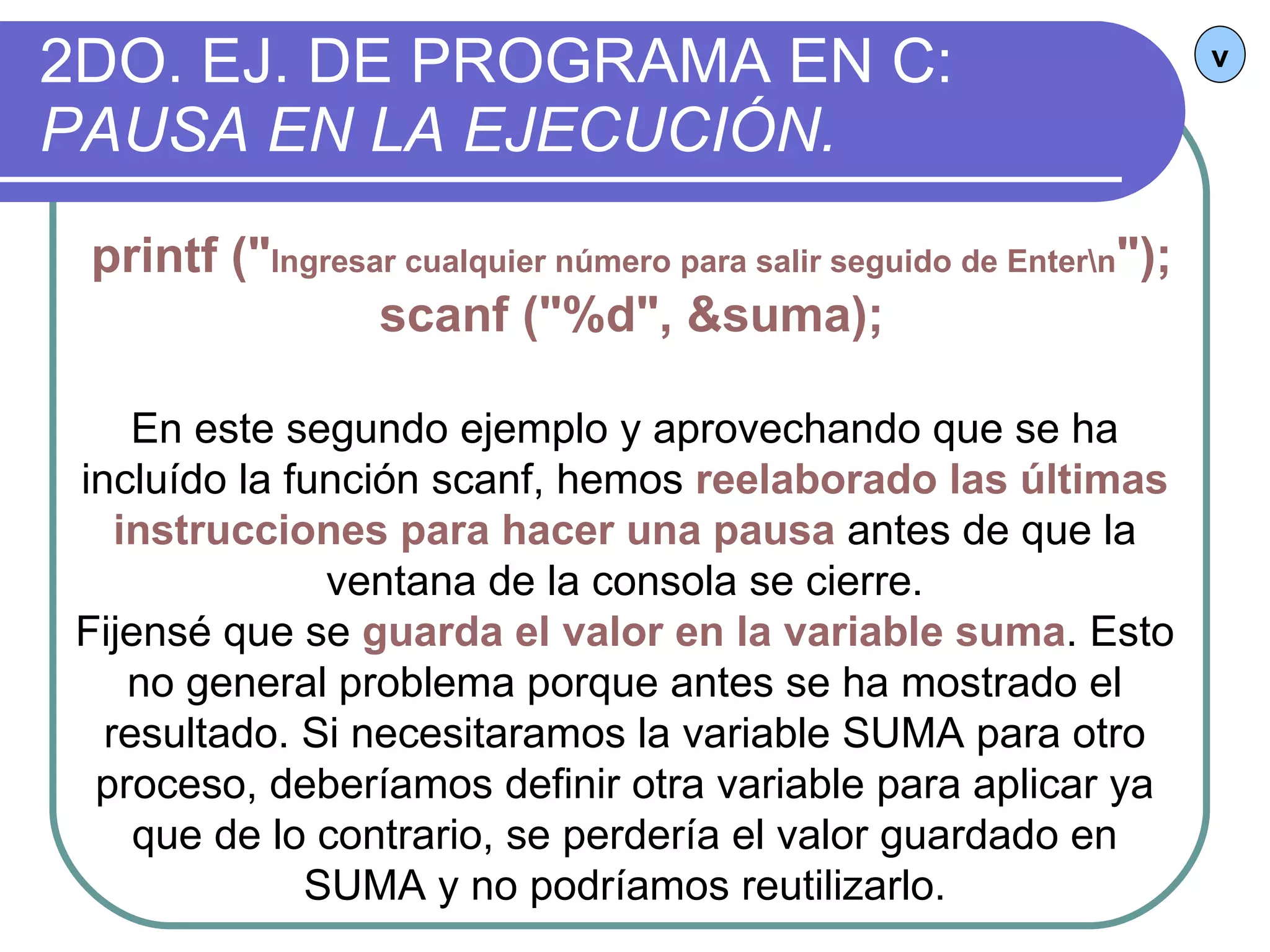 2DO. EJ. DE PROGRAMA EN C:  PAUSA EN LA EJECUCIÓN. v printf (" Ingresar cualquier número para salir seguido de Enter\n "); scanf ("%d", &suma); En este segundo ejemplo y aprovechando que se ha incluído la función scanf, hemos  reelaborado las últimas instrucciones para hacer una pausa  antes de que la ventana de la consola se cierre. Fijensé que se  guarda el valor en la variable suma . Esto no general problema porque antes se ha mostrado el resultado. Si necesitaramos la variable SUMA para otro proceso, deberíamos definir otra variable para aplicar ya que de lo contrario, se perdería el valor guardado en SUMA y no podríamos reutilizarlo. 