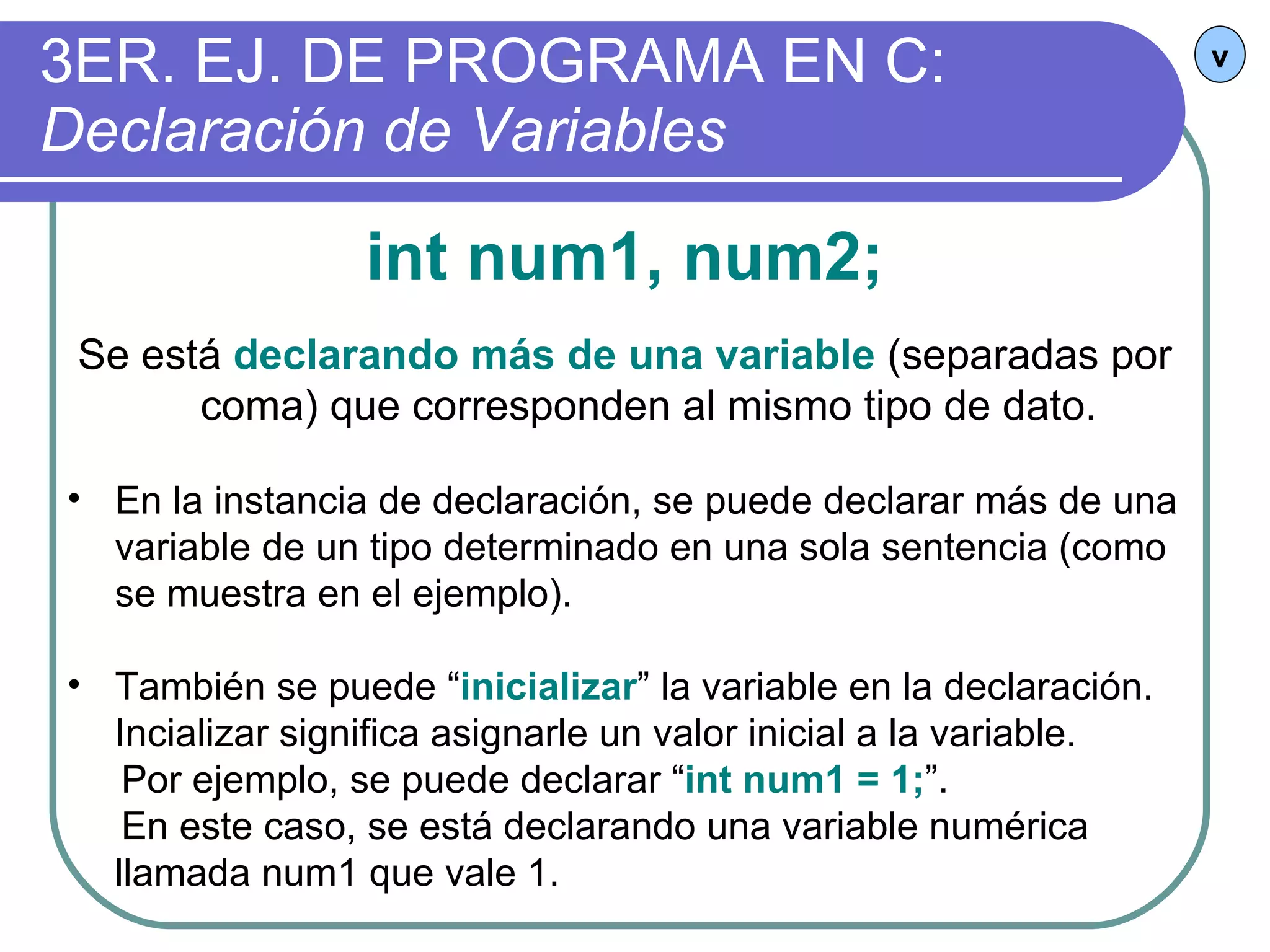 3ER. EJ. DE PROGRAMA EN C:  Declaración de Variables v int num1, num2; Se está  declarando más de una variable  (separadas por coma) que corresponden al mismo tipo de dato. En la instancia de declaración, se puede declarar más de una variable de un tipo determinado en una sola sentencia (como se muestra en el ejemplo). También se puede “ inicializar ” la variable en la declaración. Incializar significa asignarle un valor inicial a la variable.  Por ejemplo, se puede declarar “ int num1 = 1; ”.  En este caso, se está declarando una variable numérica llamada num1 que vale 1. 