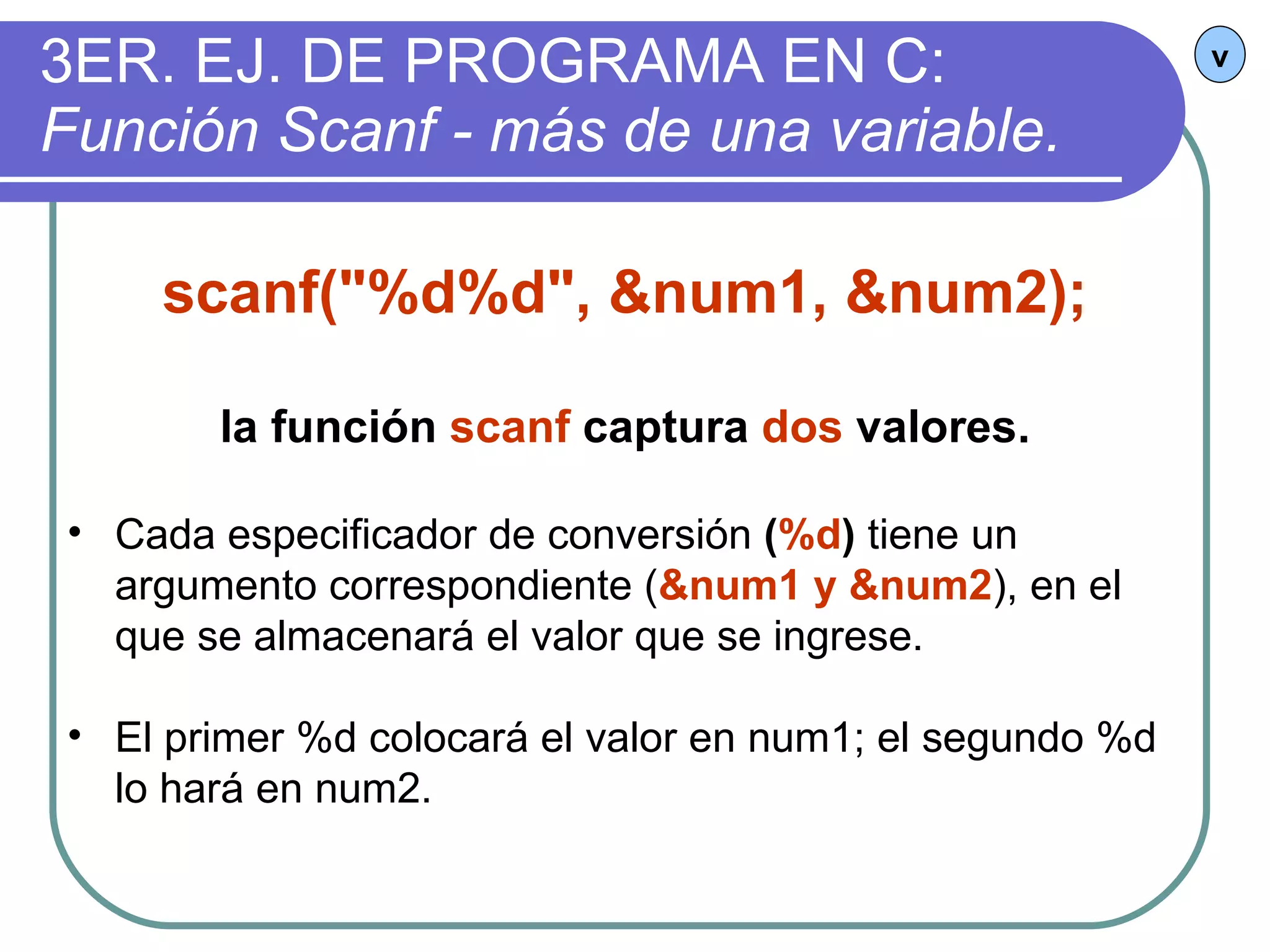 3ER. EJ. DE PROGRAMA EN C:  Función Scanf - más de una variable. v scanf("%d%d", &num1, &num2); la función  scanf  captura  dos  valores. Cada especificador de conversión  ( %d )  tiene un argumento correspondiente ( &num1 y &num2 ), en el que se almacenará el valor que se ingrese. El primer %d colocará el valor en num1; el segundo %d lo hará en num2. 