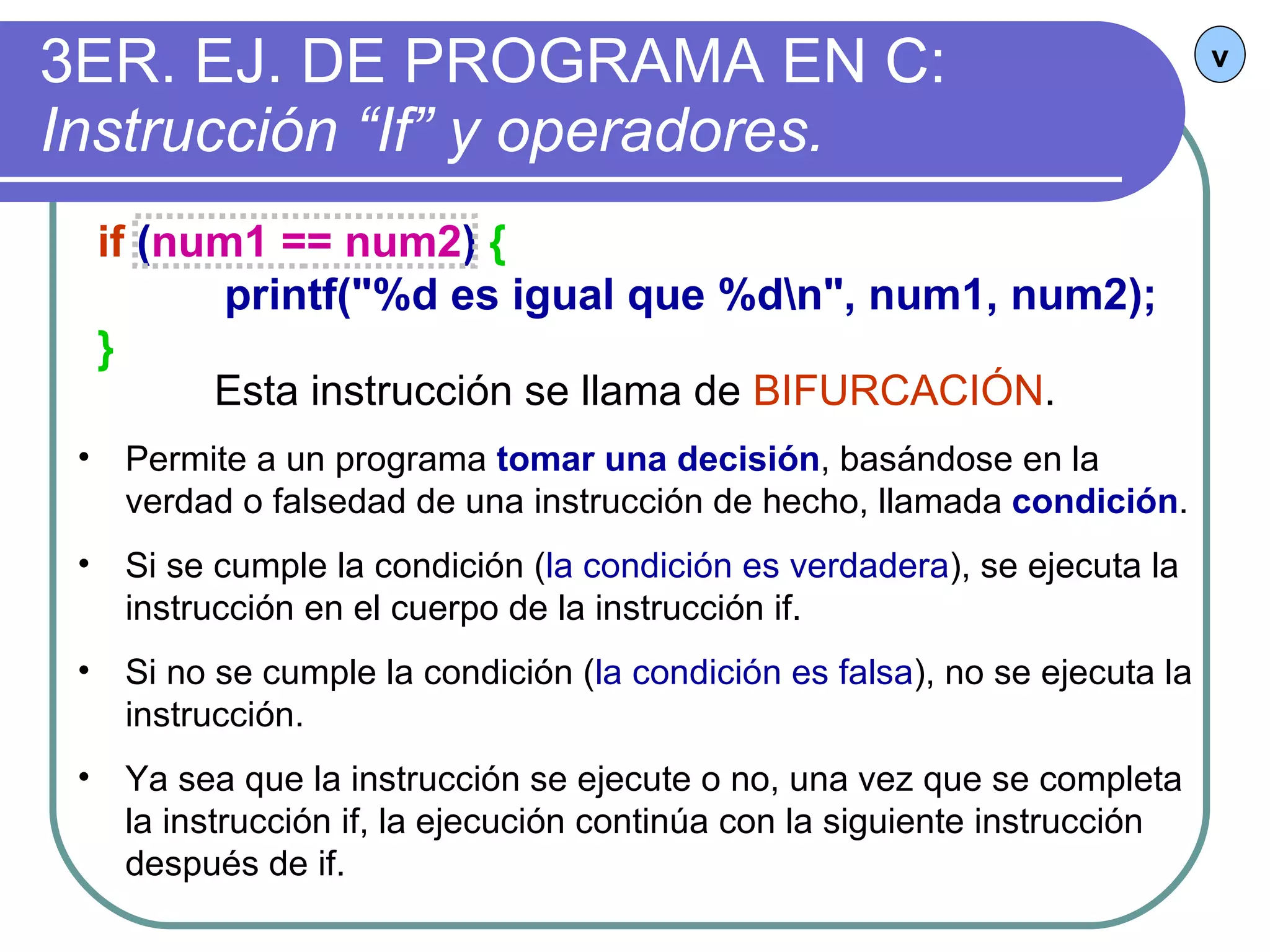 3ER. EJ. DE PROGRAMA EN C:  Instrucción “If” y operadores. v if  ( num1 == num2 )  { printf("%d es igual que %d\n", num1, num2); } Esta instrucción se llama de  BIFURCACIÓN . Permite a un programa  tomar una decisión , basándose en la verdad o falsedad de una instrucción de hecho, llamada  condición . Si se cumple la condición ( la condición es verdadera ), se ejecuta la instrucción en el cuerpo de la instrucción if. Si no se cumple la condición ( la condición es falsa ), no se ejecuta la instrucción. Ya sea que la instrucción se ejecute o no, una vez que se completa la instrucción if, la ejecución continúa con la siguiente instrucción después de if. 