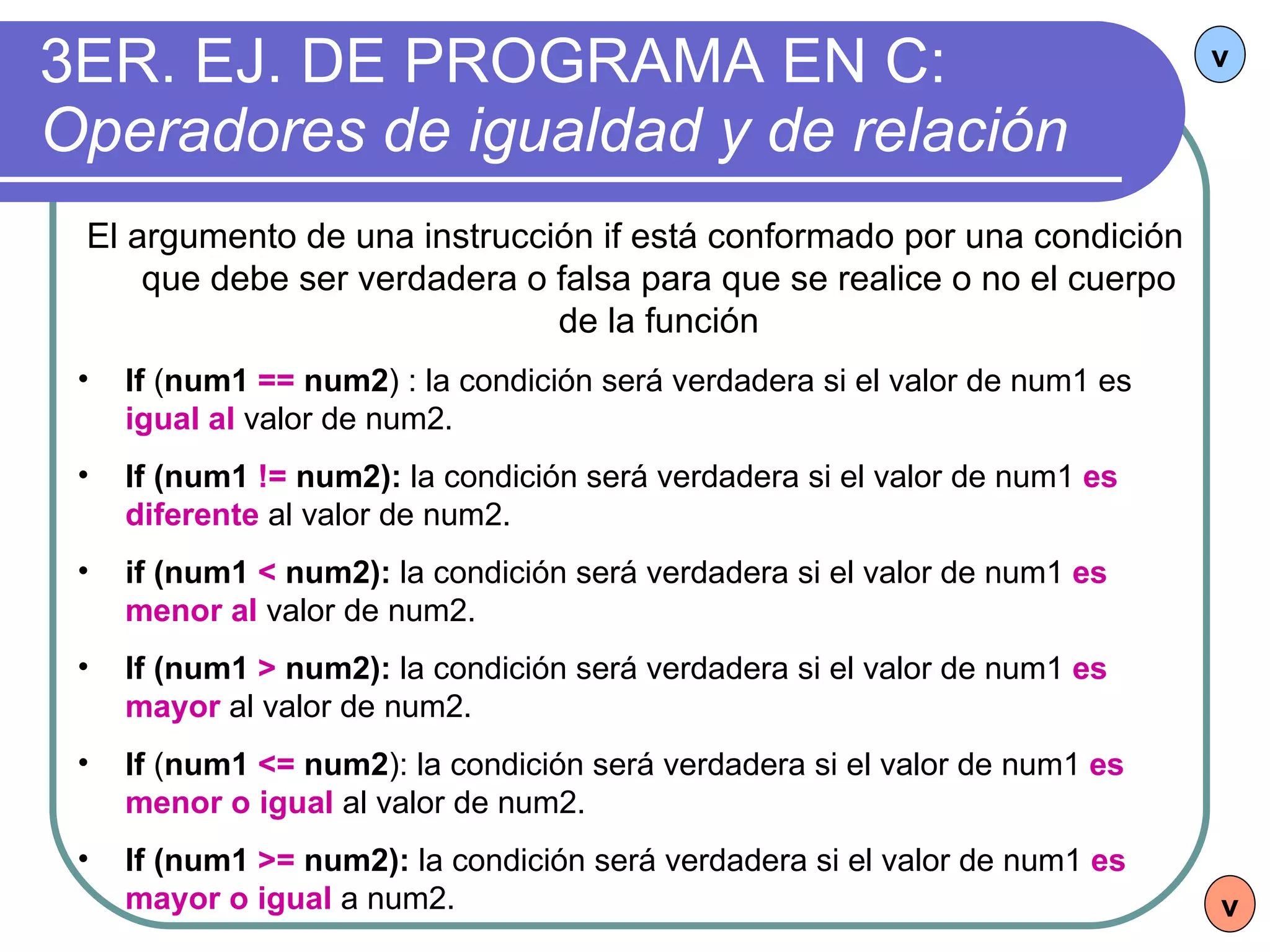 3ER. EJ. DE PROGRAMA EN C:  Operadores de igualdad y de relación v El argumento de una instrucción if está conformado por una condición que debe ser verdadera o falsa para que se realice o no el cuerpo de la función If  ( num1  ==  num2 ) : la condición será verdadera si el valor de num1 es  igual al  valor de num2. If (num1  !=  num2):  la condición será verdadera si el valor de num1  es diferente  al valor de num2. if (num1  <  num2):  la condición será verdadera si el valor de num1  es menor al  valor de num2. If (num1  >  num2):  la condición será verdadera si el valor de num1  es mayor  al valor de num2. If  ( num1  <=  num2 ): la condición será verdadera si el valor de num1  es menor o igual  al valor de num2. If (num1  >=  num2):  la condición será verdadera si el valor de num1  es mayor o igual  a num2. v 