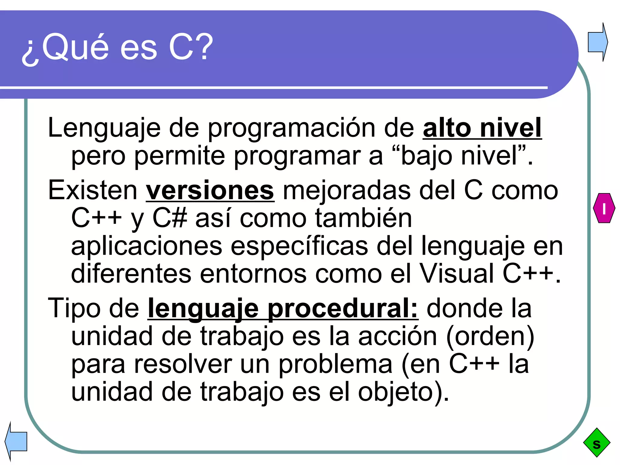 ¿Qué es C? Lenguaje de programación de  alto nivel  pero permite programar a “bajo nivel”. Existen  versiones  mejoradas del C como C++ y C# así como también aplicaciones específicas del lenguaje en diferentes entornos como el Visual C++. Tipo de  lenguaje procedural:  donde la unidad de trabajo es la acción (orden) para resolver un problema (en C++ la unidad de trabajo es el objeto). s I 