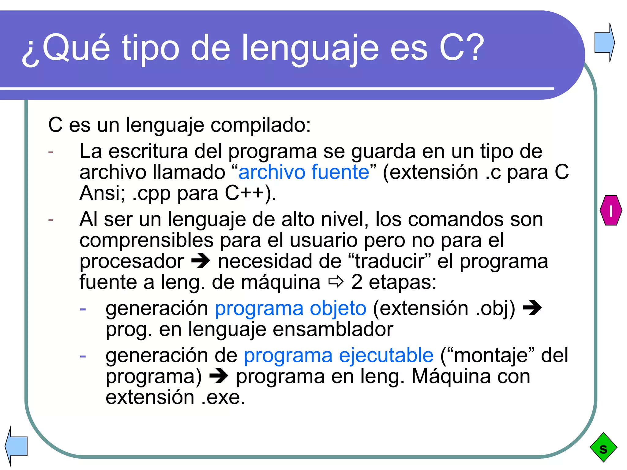 ¿Qué tipo de lenguaje es C? C es un lenguaje compilado: La escritura del programa se guarda en un tipo de archivo llamado “ archivo fuente ” (extensión .c para C Ansi; .cpp para C++). Al ser un lenguaje de alto nivel, los comandos son comprensibles para el usuario pero no para el procesador    necesidad de “traducir” el programa fuente a leng. de máquina    2 etapas:  generación  programa objeto  (extensión .obj)    prog. en lenguaje ensamblador generación de  programa ejecutable  (“montaje” del programa)    programa en leng. Máquina con extensión .exe.  s I 