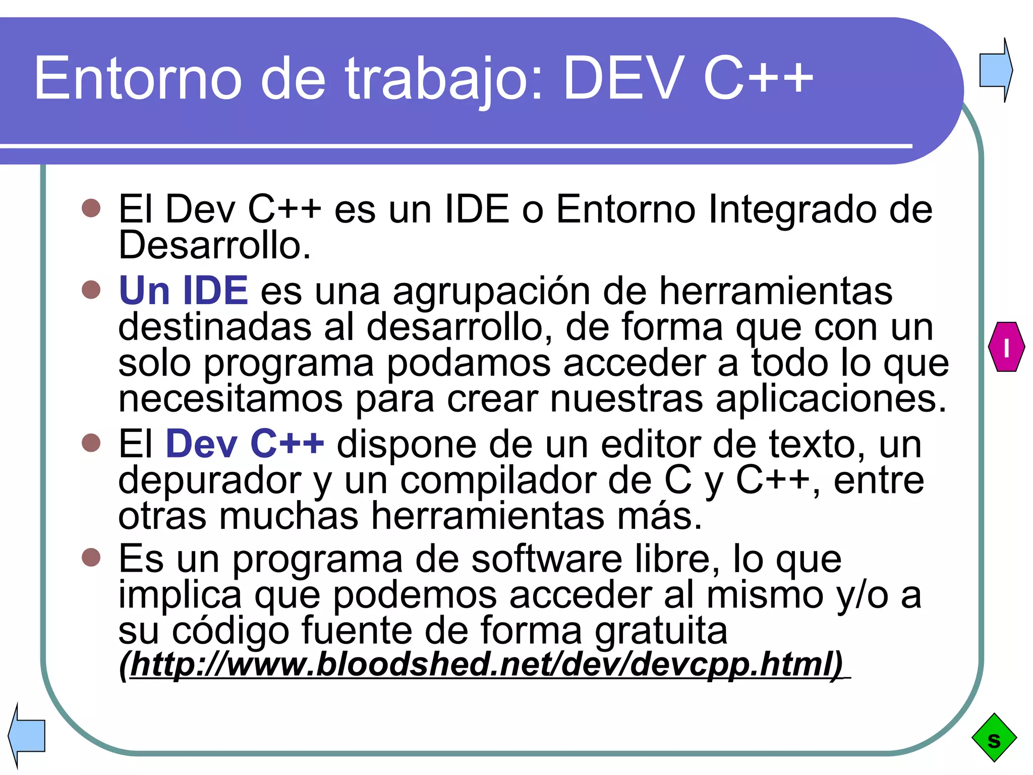 Entorno de trabajo: DEV C++ El Dev C++ es un IDE o Entorno Integrado de Desarrollo.  Un IDE  es una agrupación de herramientas destinadas al desarrollo, de forma que con un solo programa podamos acceder a todo lo que necesitamos para crear nuestras aplicaciones.  El  Dev C++  dispone de un editor de texto, un depurador y un compilador de C y C++, entre otras muchas herramientas más. Es un programa de software libre, lo que implica que podemos acceder al mismo y/o a su código fuente de forma gratuita  ( http://www.bloodshed.net/dev/devcpp.html)   s I 