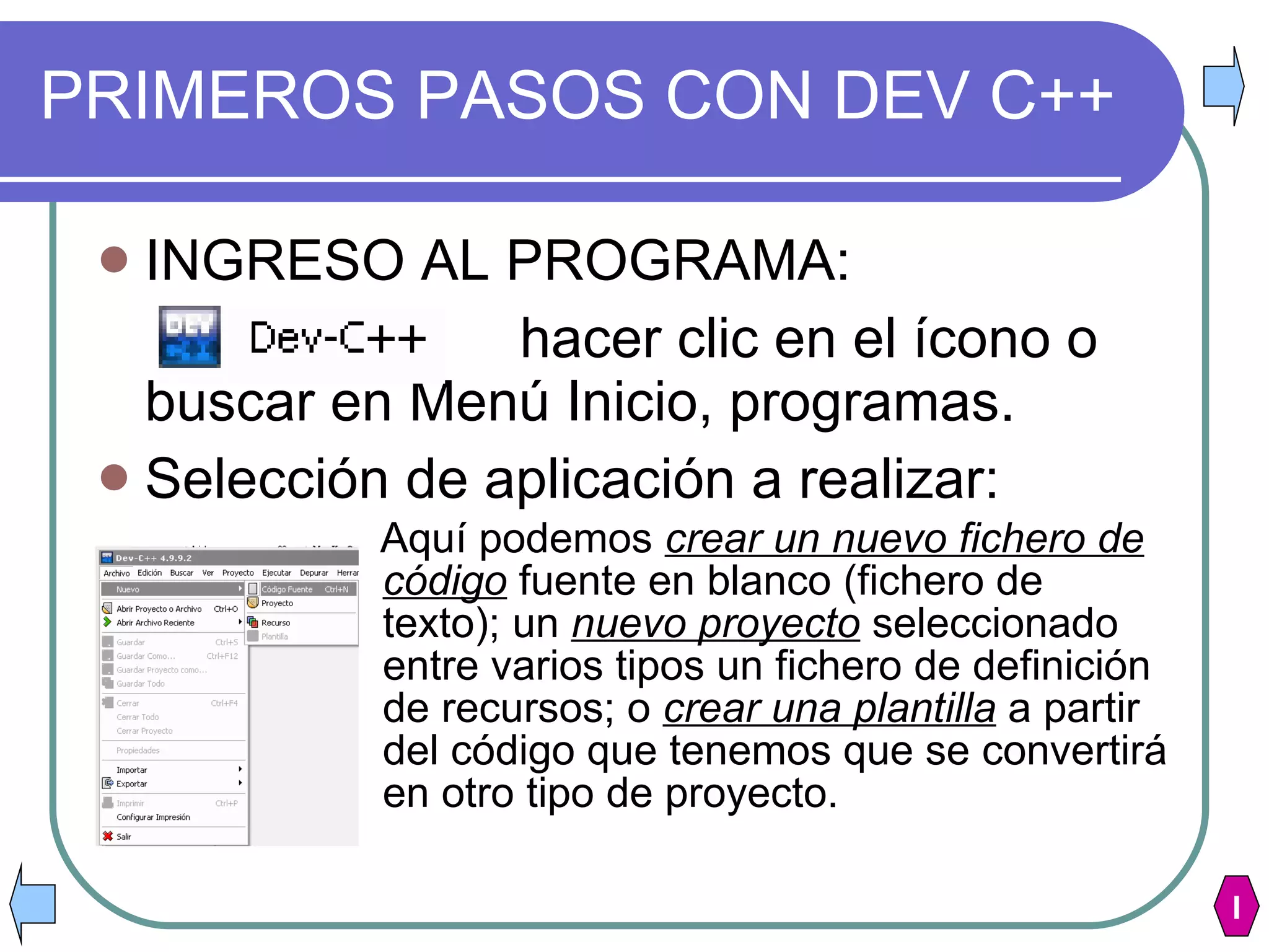 PRIMEROS PASOS CON DEV C++ INGRESO AL PROGRAMA: hacer clic en el ícono o buscar en Menú Inicio, programas. Selección de aplicación a realizar: Aquí podemos  crear un nuevo fichero de código  fuente en blanco (fichero de texto); un  nuevo proyecto  seleccionado entre varios tipos un fichero de definición de recursos; o  crear una plantilla  a partir del código que tenemos que se convertirá en otro tipo de proyecto.   I 