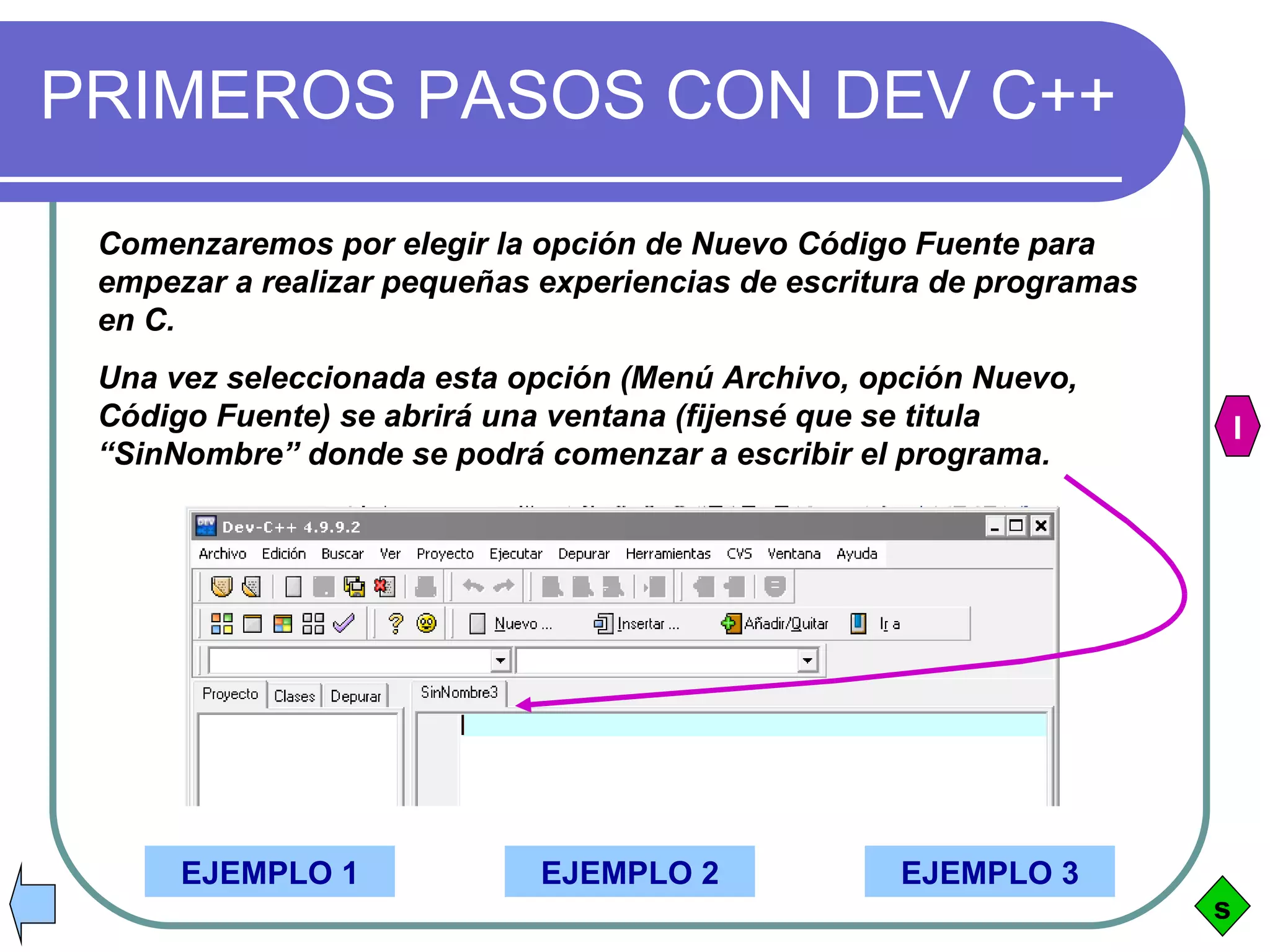 PRIMEROS PASOS CON DEV C++ Comenzaremos por elegir la opción de Nuevo Código Fuente para empezar a realizar pequeñas experiencias de escritura de programas en C. Una vez seleccionada esta opción (Menú Archivo, opción Nuevo, Código Fuente) se abrirá una ventana (fijensé que se titula “SinNombre” donde se podrá comenzar a escribir el programa. EJEMPLO 1 EJEMPLO 2 EJEMPLO 3 s I 