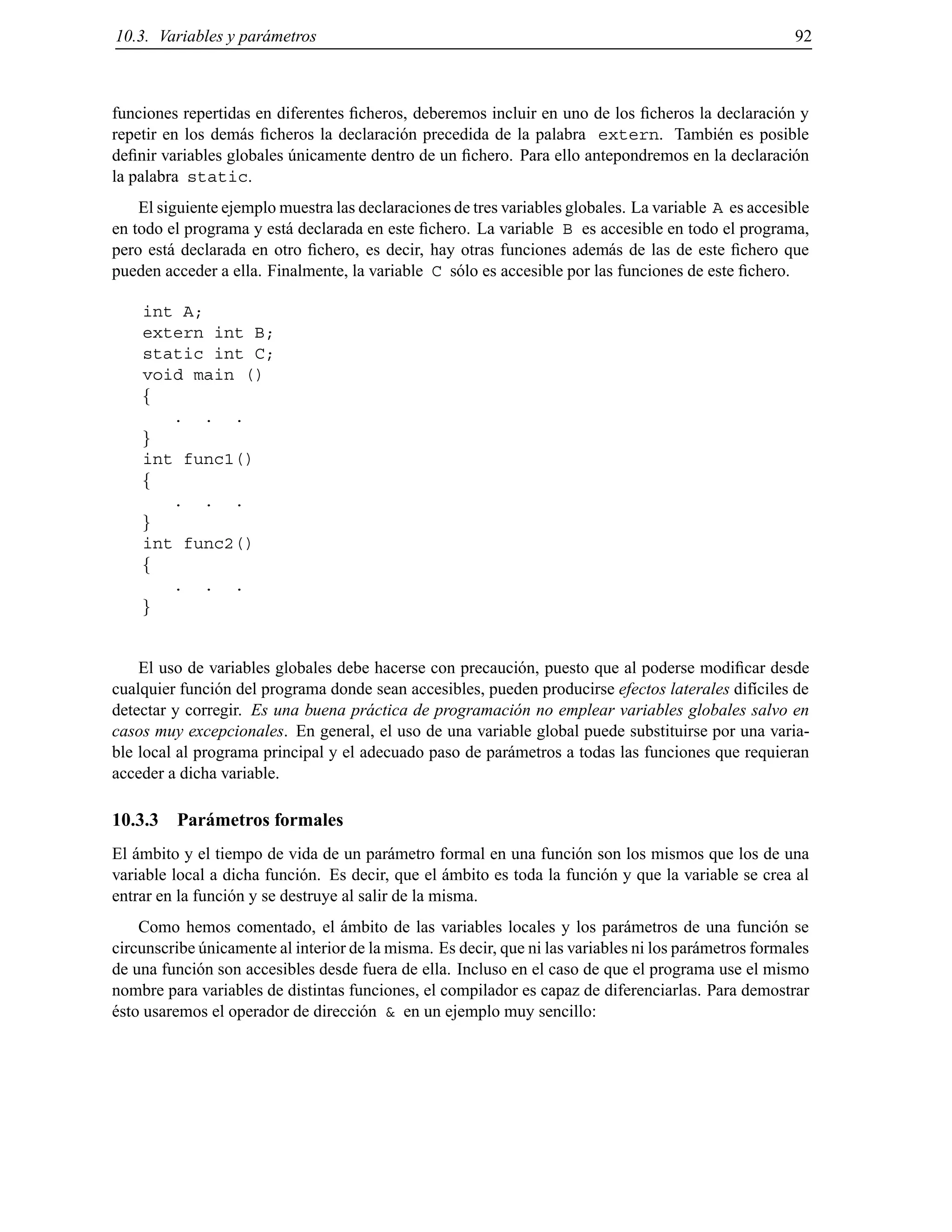 10.3. Variables y par´ametros 92
funciones repertidas en diferentes ﬁcheros, deberemos incluir en uno de los ﬁcheros la declaraci´on y
repetir en los dem´as ﬁcheros la declaraci´on precedida de la palabra extern. Tambi´en es posible
deﬁnir variables globales ´unicamente dentro de un ﬁchero. Para ello antepondremos en la declaraci´on
la palabra static.
El siguiente ejemplo muestra las declaraciones de tres variables globales. La variable A es accesible
en todo el programa y est´a declarada en este ﬁchero. La variable B es accesible en todo el programa,
pero est´a declarada en otro ﬁchero, es decir, hay otras funciones adem´as de las de este ﬁchero que
pueden acceder a ella. Finalmente, la variable C s´olo es accesible por las funciones de este ﬁchero.
int A;
extern int B;
static int C;
void main ()
f
. . .
g
int func1()
f
. . .
g
int func2()
f
. . .
g
El uso de variables globales debe hacerse con precauci´on, puesto que al poderse modiﬁcar desde
cualquier funci´on del programa donde sean accesibles, pueden producirse efectos laterales dif´ıciles de
detectar y corregir. Es una buena pr´actica de programaci´on no emplear variables globales salvo en
casos muy excepcionales. En general, el uso de una variable global puede substituirse por una varia-
ble local al programa principal y el adecuado paso de par´ametros a todas las funciones que requieran
acceder a dicha variable.
10.3.3 Par´ametros formales
El ´ambito y el tiempo de vida de un par´ametro formal en una funci´on son los mismos que los de una
variable local a dicha funci´on. Es decir, que el ´ambito es toda la funci´on y que la variable se crea al
entrar en la funci´on y se destruye al salir de la misma.
Como hemos comentado, el ´ambito de las variables locales y los par´ametros de una funci´on se
circunscribe ´unicamente al interior de la misma. Es decir, que ni las variables ni los par´ametros formales
de una funci´on son accesibles desde fuera de ella. Incluso en el caso de que el programa use el mismo
nombre para variables de distintas funciones, el compilador es capaz de diferenciarlas. Para demostrar
´esto usaremos el operador de direcci´on & en un ejemplo muy sencillo:
© Los autores, 2000; © Edicions UPC, 2000.
 