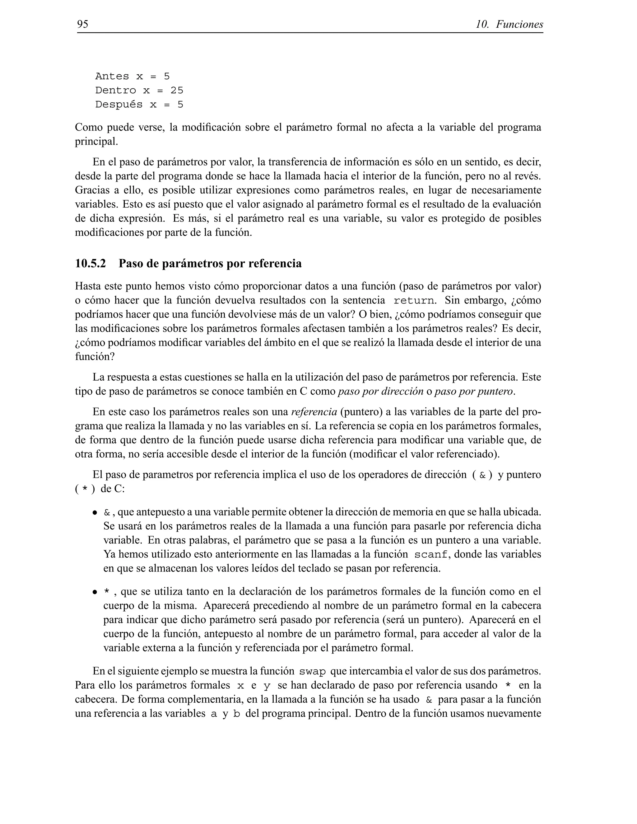 95 10. Funciones
Antes x = 5
Dentro x = 25
Despu´es x = 5
Como puede verse, la modiﬁcaci´on sobre el par´ametro formal no afecta a la variable del programa
principal.
En el paso de par´ametros por valor, la transferencia de informaci´on es s´olo en un sentido, es decir,
desde la parte del programa donde se hace la llamada hacia el interior de la funci´on, pero no al rev´es.
Gracias a ello, es posible utilizar expresiones como par´ametros reales, en lugar de necesariamente
variables. Esto es as´ı puesto que el valor asignado al par´ametro formal es el resultado de la evaluaci´on
de dicha expresi´on. Es m´as, si el par´ametro real es una variable, su valor es protegido de posibles
modiﬁcaciones por parte de la funci´on.
10.5.2 Paso de par´ametros por referencia
Hasta este punto hemos visto c´omo proporcionar datos a una funci´on (paso de par´ametros por valor)
o c´omo hacer que la funci´on devuelva resultados con la sentencia return. Sin embargo, ¿c´omo
podr´ıamos hacer que una funci´on devolviese m´as de un valor? O bien, ¿c´omo podr´ıamos conseguir que
las modiﬁcaciones sobre los par´ametros formales afectasen tambi´en a los par´ametros reales? Es decir,
¿c´omo podr´ıamos modiﬁcar variables del ´ambito en el que se realiz´o la llamada desde el interior de una
funci´on?
La respuesta a estas cuestiones se halla en la utilizaci´on del paso de par´ametros por referencia. Este
tipo de paso de par´ametros se conoce tambi´en en C como paso por direcci´on o paso por puntero.
En este caso los par´ametros reales son una referencia (puntero) a las variables de la parte del pro-
grama que realiza la llamada y no las variables en s´ı. La referencia se copia en los par´ametros formales,
de forma que dentro de la funci´on puede usarse dicha referencia para modiﬁcar una variable que, de
otra forma, no ser´ıa accesible desde el interior de la funci´on (modiﬁcar el valor referenciado).
El paso de parametros por referencia implica el uso de los operadores de direcci´on ( & ) y puntero
( * ) de C:
& , que antepuesto a una variable permite obtener la direcci´on de memoria en que se halla ubicada.
Se usar´a en los par´ametros reales de la llamada a una funci´on para pasarle por referencia dicha
variable. En otras palabras, el par´ametro que se pasa a la funci´on es un puntero a una variable.
Ya hemos utilizado esto anteriormente en las llamadas a la funci´on scanf, donde las variables
en que se almacenan los valores le´ıdos del teclado se pasan por referencia.
* , que se utiliza tanto en la declaraci´on de los par´ametros formales de la funci´on como en el
cuerpo de la misma. Aparecer´a precediendo al nombre de un par´ametro formal en la cabecera
para indicar que dicho par´ametro ser´a pasado por referencia (ser´a un puntero). Aparecer´a en el
cuerpo de la funci´on, antepuesto al nombre de un par´ametro formal, para acceder al valor de la
variable externa a la funci´on y referenciada por el par´ametro formal.
En el siguiente ejemplo se muestra la funci´on swap que intercambia el valor de sus dos par´ametros.
Para ello los par´ametros formales x e y se han declarado de paso por referencia usando * en la
cabecera. De forma complementaria, en la llamada a la funci´on se ha usado & para pasar a la funci´on
una referencia a las variables a y b del programa principal. Dentro de la funci´on usamos nuevamente
© Los autores, 2000; © Edicions UPC, 2000.
 