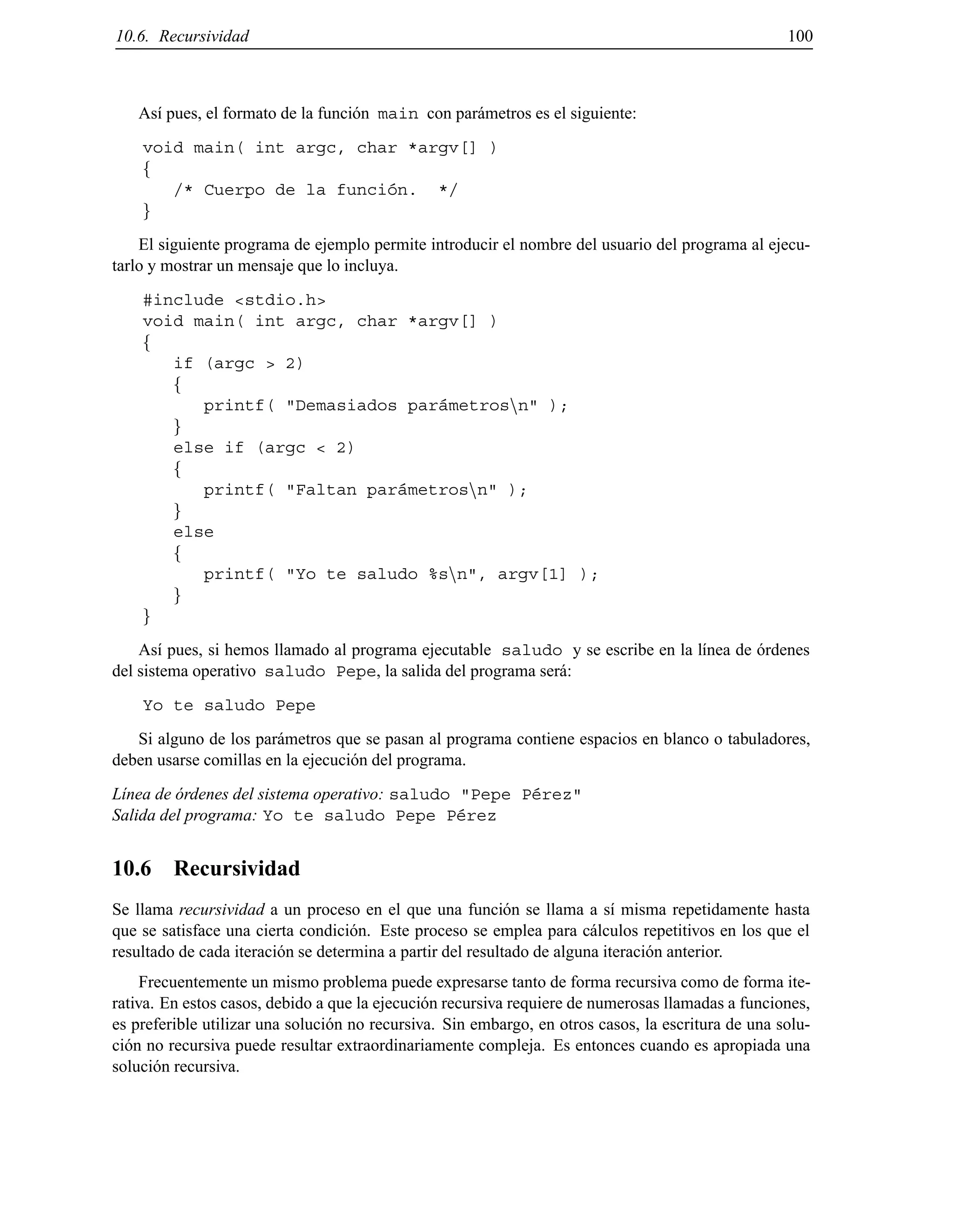 10.6. Recursividad 100
As´ı pues, el formato de la funci´on main con par´ametros es el siguiente:
void main( int argc, char *argv[] )
f
/* Cuerpo de la funci´on. */
g
El siguiente programa de ejemplo permite introducir el nombre del usuario del programa al ejecu-
tarlo y mostrar un mensaje que lo incluya.
#include <stdio.h>
void main( int argc, char *argv[] )
f
if (argc > 2)
f
printf( "Demasiados par´ametrosnn" );
g
else if (argc < 2)
f
printf( "Faltan par´ametrosnn" );
g
else
f
printf( "Yo te saludo %snn", argv[1] );
g
g
As´ı pues, si hemos llamado al programa ejecutable saludo y se escribe en la l´ınea de ´ordenes
del sistema operativo saludo Pepe, la salida del programa ser´a:
Yo te saludo Pepe
Si alguno de los par´ametros que se pasan al programa contiene espacios en blanco o tabuladores,
deben usarse comillas en la ejecuci´on del programa.
L´ınea de ´ordenes del sistema operativo: saludo "Pepe P´erez"
Salida del programa: Yo te saludo Pepe P´erez
10.6 Recursividad
Se llama recursividad a un proceso en el que una funci´on se llama a s´ı misma repetidamente hasta
que se satisface una cierta condici´on. Este proceso se emplea para c´alculos repetitivos en los que el
resultado de cada iteraci´on se determina a partir del resultado de alguna iteraci´on anterior.
Frecuentemente un mismo problema puede expresarse tanto de forma recursiva como de forma ite-
rativa. En estos casos, debido a que la ejecuci´on recursiva requiere de numerosas llamadas a funciones,
es preferible utilizar una soluci´on no recursiva. Sin embargo, en otros casos, la escritura de una solu-
ci´on no recursiva puede resultar extraordinariamente compleja. Es entonces cuando es apropiada una
soluci´on recursiva.
© Los autores, 2000; © Edicions UPC, 2000.
 