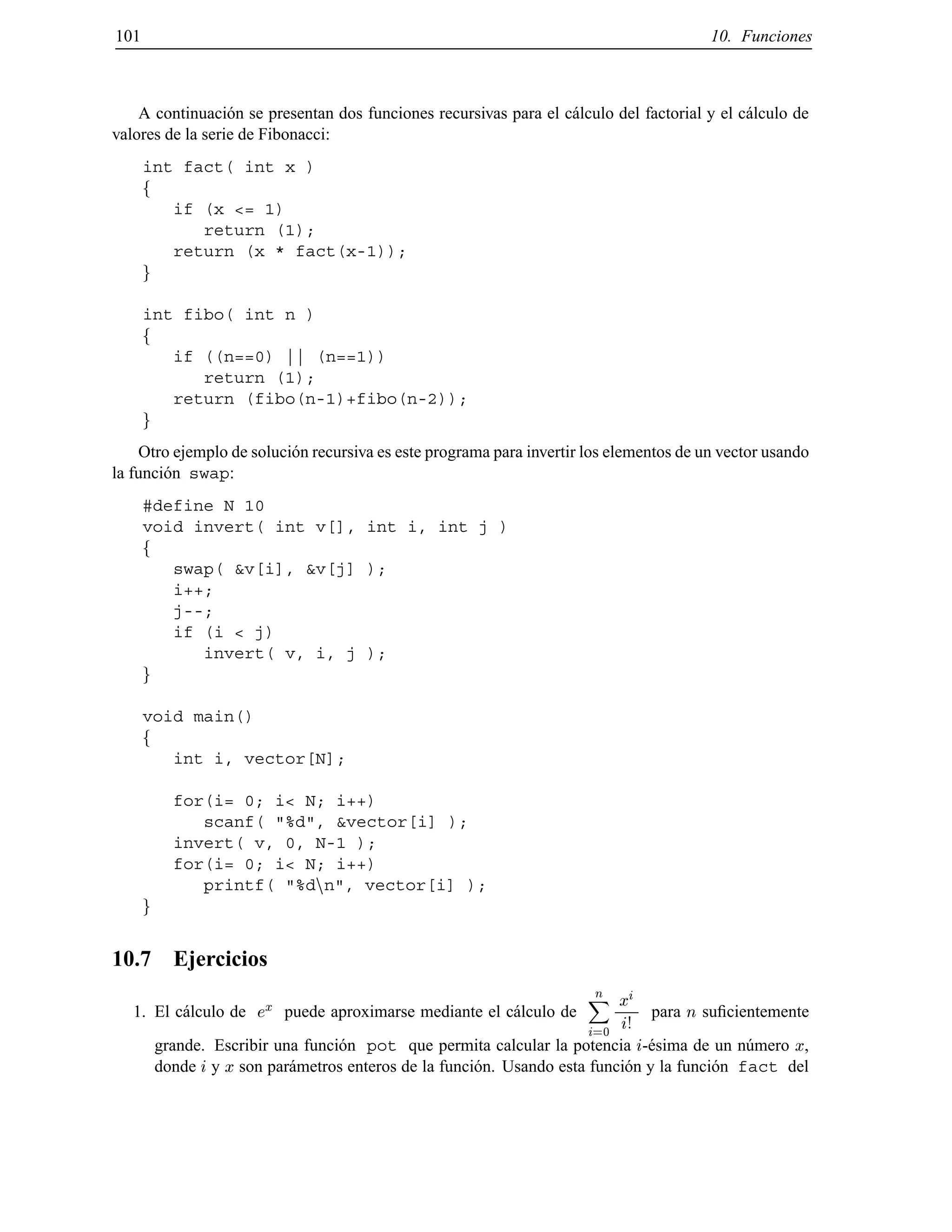 101 10. Funciones
A continuaci´on se presentan dos funciones recursivas para el c´alculo del factorial y el c´alculo de
valores de la serie de Fibonacci:
int fact( int x )
f
if (x <= 1)
return (1);
return (x * fact(x-1));
g
int fibo( int n )
f
if ((n==0) || (n==1))
return (1);
return (fibo(n-1)+fibo(n-2));
g
Otro ejemplo de soluci´on recursiva es este programa para invertir los elementos de un vector usando
la funci´on swap:
#define N 10
void invert( int v[], int i, int j )
f
swap( &v[i], &v[j] );
i++;
j--;
if (i < j)
invert( v, i, j );
g
void main()
f
int i, vector[N];
for(i= 0; i< N; i++)
scanf( "%d", &vector[i] );
invert( v, 0, N-1 );
for(i= 0; i< N; i++)
printf( "%dnn", vector[i] );
g
10.7 Ejercicios
1. El c´alculo de ex puede aproximarse mediante el c´alculo de
nX
i=0
xi
i!
para n suﬁcientemente
grande. Escribir una funci´on pot que permita calcular la potencia i-´esima de un n´umero x,
donde i y x son par´ametros enteros de la funci´on. Usando esta funci´on y la funci´on fact del
© Los autores, 2000; © Edicions UPC, 2000.
 